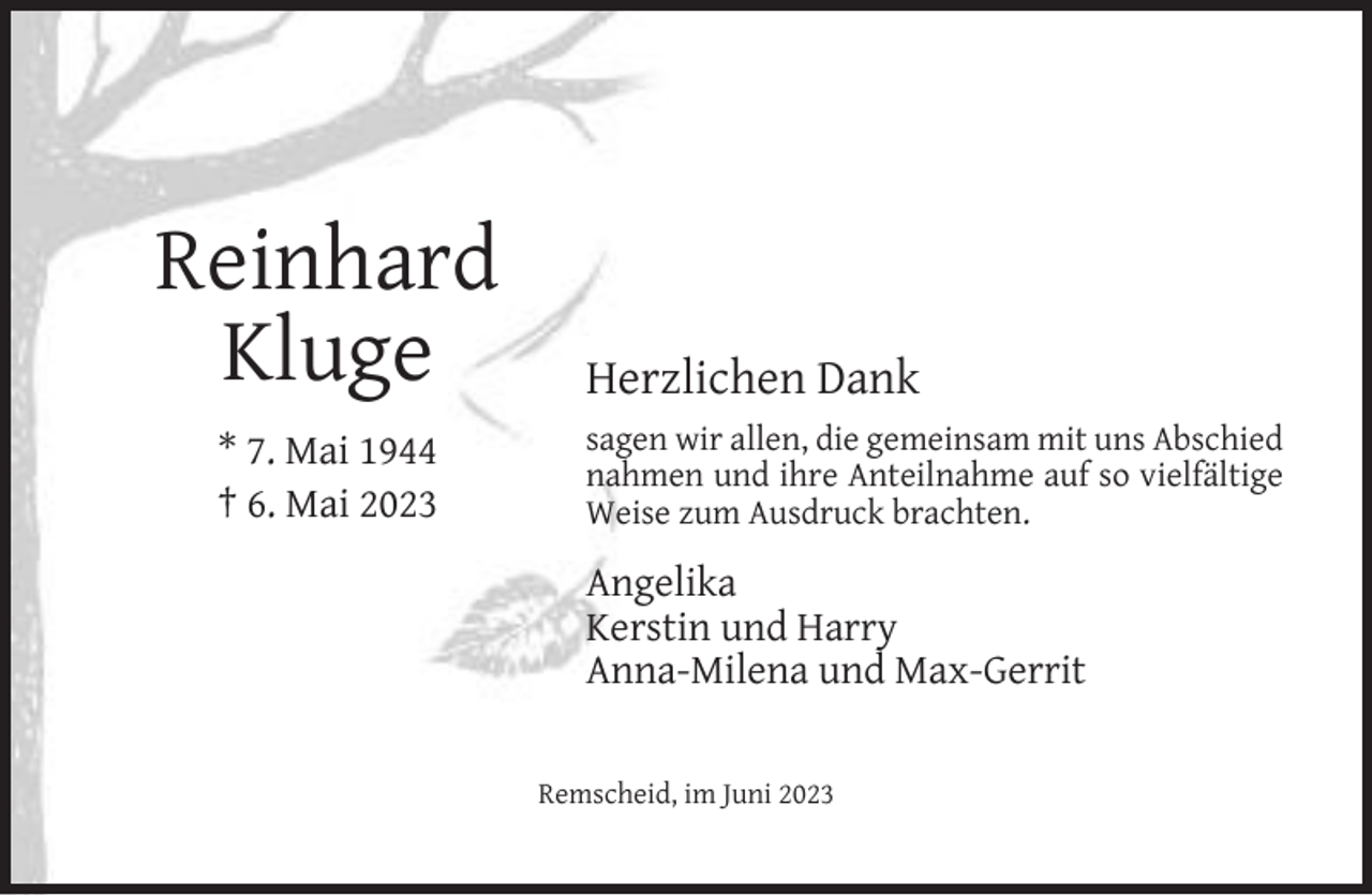 <p>Reinhard<br />Kluge<br />* 7. Mai 1944<br />† 6. Mai 2023</p><p>Herzlichen Dank<br />sagen wir allen, die gemeinsam mit uns Abschied<br />nahmen und ihre Anteilnahme auf so vielfältige<br />Weise zum Ausdruck brachten.</p><p>Angelika<br />Kerstin und Harry<br />Anna-Milena und Max-Gerrit<br />Remscheid, im Juni 2023</p>
