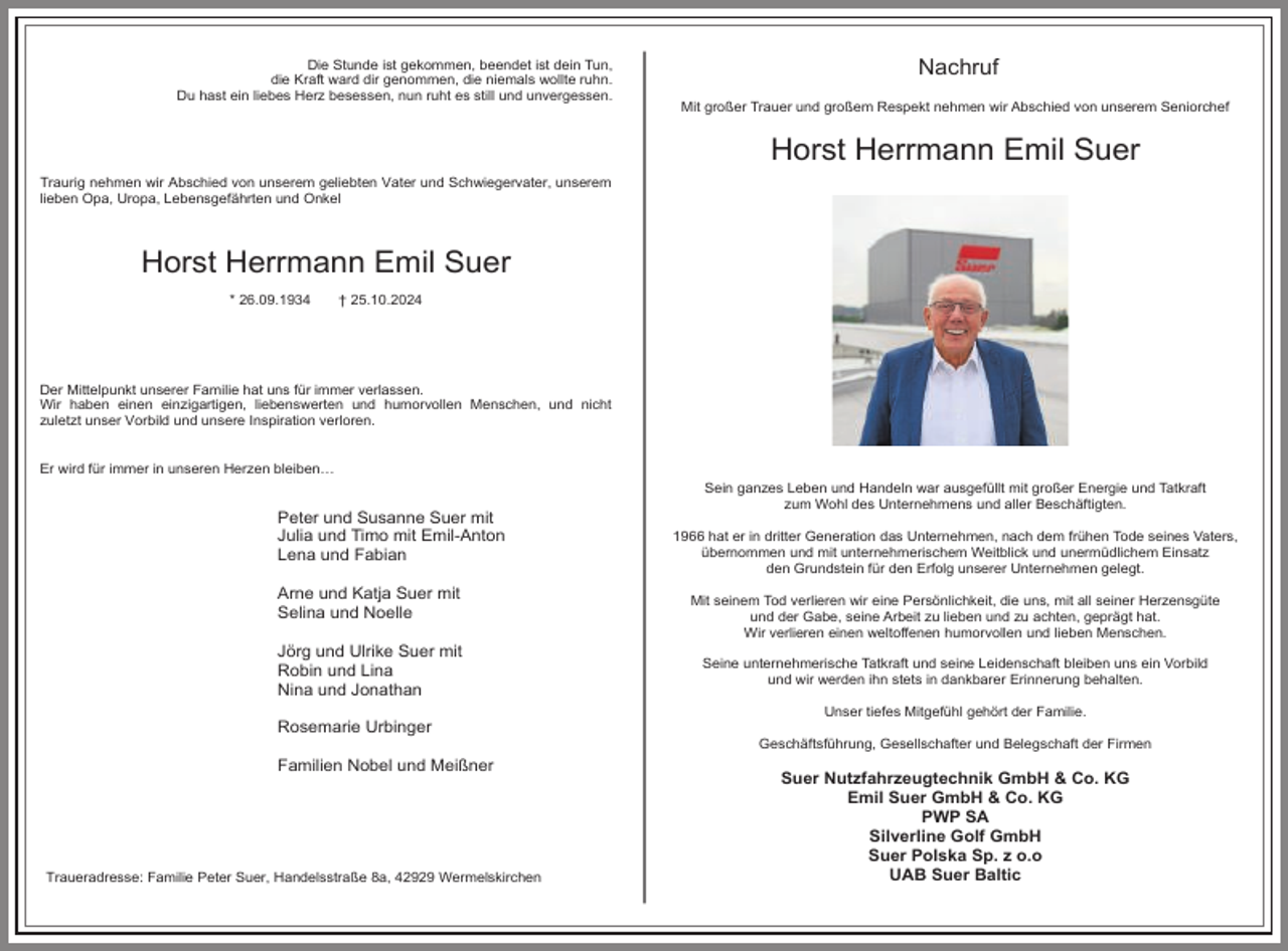<p>Die Stunde ist gekommen, beendet ist dein Tun,<br />die Kraft ward dir genommen, die niemals wollte ruhn.<br />Du hast ein liebes Herz besessen, nun ruht es still und unvergessen.</p><p>Nachruf<br />Mit großer Trauer und großem Respekt nehmen wir Abschied von unserem Seniorchef</p><p>Horst Herrmann Emil Suer<br />Traurig nehmen wir Abschied von unserem geliebten Vater und Schwiegervater, unserem<br />lieben Opa, Uropa, Lebensgefährten und Onkel</p><p>Horst Herrmann Emil Suer<br />* 26.09.1934</p><p>† 25.10.2024</p><p>Der Mittelpunkt unserer Familie hat uns für immer verlassen.<br />Wir haben einen einzigartigen, liebenswerten und humorvollen Menschen, und nicht<br />zuletzt unser Vorbild und unsere Inspiration verloren.<br />Er wird für immer in unseren Herzen bleiben…</p><p>Peter und Susanne Suer mit<br />Julia und Timo mit Emil-Anton<br />Lena und Fabian<br />Arne und Katja Suer mit<br />Selina und Noelle<br />Jörg und Ulrike Suer mit<br />Robin und Lina<br />Nina und Jonathan<br />Rosemarie Urbinger<br />Familien Nobel und Meißner</p><p>Traueradresse: Familie Peter Suer, Handelsstraße 8a, 42929 Wermelskirchen</p><p>Sein ganzes Leben und Handeln war ausgefüllt mit großer Energie und Tatkraft<br />zum Wohl des Unternehmens und aller Beschäftigten.<br />1966 hat er in dritter Generation das Unternehmen, nach dem frühen Tode seines Vaters,<br />übernommen und mit unternehmerischem Weitblick und unermüdlichem Einsatz<br />den Grundstein für den Erfolg unserer Unternehmen gelegt.<br />Mit seinem Tod verlieren wir eine Persönlichkeit, die uns, mit all seiner Herzensgüte<br />und der Gabe, seine Arbeit zu lieben und zu achten, geprägt hat.<br />Wir verlieren einen weltoffenen humorvollen und lieben Menschen.<br />Seine unternehmerische Tatkraft und seine Leidenschaft bleiben uns ein Vorbild<br />und wir werden ihn stets in dankbarer Erinnerung behalten.<br />Unser tiefes Mitgefühl gehört der Familie.<br />Geschäftsführung, Gesellschafter und Belegschaft der Firmen</p><p>Suer Nutzfahrzeugtechnik GmbH &amp; Co. KG<br />Emil Suer GmbH &amp; Co. KG<br />PWP SA<br />Silverline Golf GmbH<br />Suer Polska Sp. z o.o<br />UAB Suer Baltic</p>
