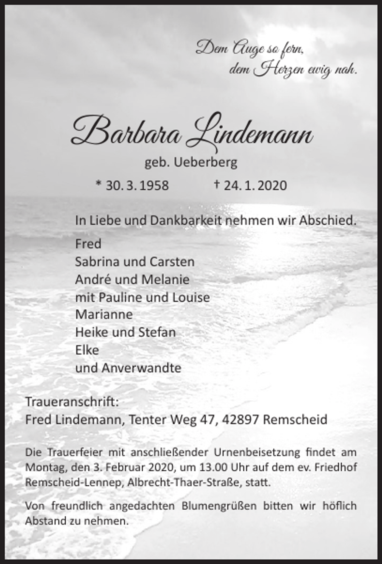 <p>Dem Auge so fern,<br />dem Herzen ewig nah.</p><p>Barbara Lindemann<br />geb. Ueberberg</p><p>* 30. 3. 1958</p><p>† 24. 1. 2020</p><p>In Liebe und Dankbarkeit nehmen wir Abschied.<br />Fred<br />Sabrina und Carsten<br />André und Melanie<br />mit Pauline und Louise<br />Marianne<br />Heike und Stefan<br />Elke<br />und Anverwandte<br />Traueranschrift:<br />Fred Lindemann, Tenter Weg 47, 42897 Remscheid<br />Die Trauerfeier mit anschließender Urnenbeisetzung ﬁndet am<br />Montag, den 3. Februar 2020, um 13.00 Uhr auf dem ev. Friedhof<br />Remscheid-Lennep, Albrecht-Thaer-Straße, statt.<br />Von freundlich angedachten Blumengrüßen bitten wir höﬂich<br />Abstand zu nehmen.</p>