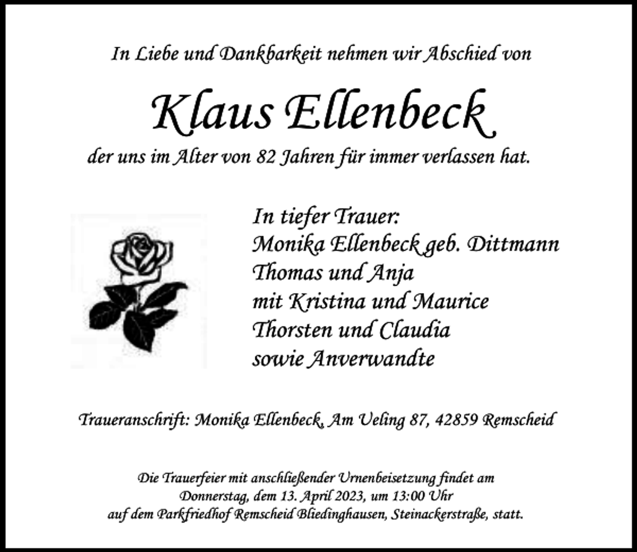 <p>In Liebe und Dankbarkeit nehmen wir Abschied von</p><p>Klaus Ellenbeck</p><p>der uns im Alter von 82 Jahren für immer verlassen hat.</p><p>In tiefer Trauer:<br />Monika Ellenbeck geb. Dittmann<br />Thomas und Anja<br />mit Kristina und Maurice<br />Thorsten und Claudia<br />sowie Anverwandte<br />Traueranschrift: Monika Ellenbeck, Am Ueling 87, 42859 Remscheid<br />Die Trauerfeier mit anschließender Urnenbeisetzung findet am<br />Donnerstag, dem 13. April 2023, um 13:00 Uhr<br />auf dem Parkfriedhof Remscheid Bliedinghausen, Steinackerstraße, statt.</p>
