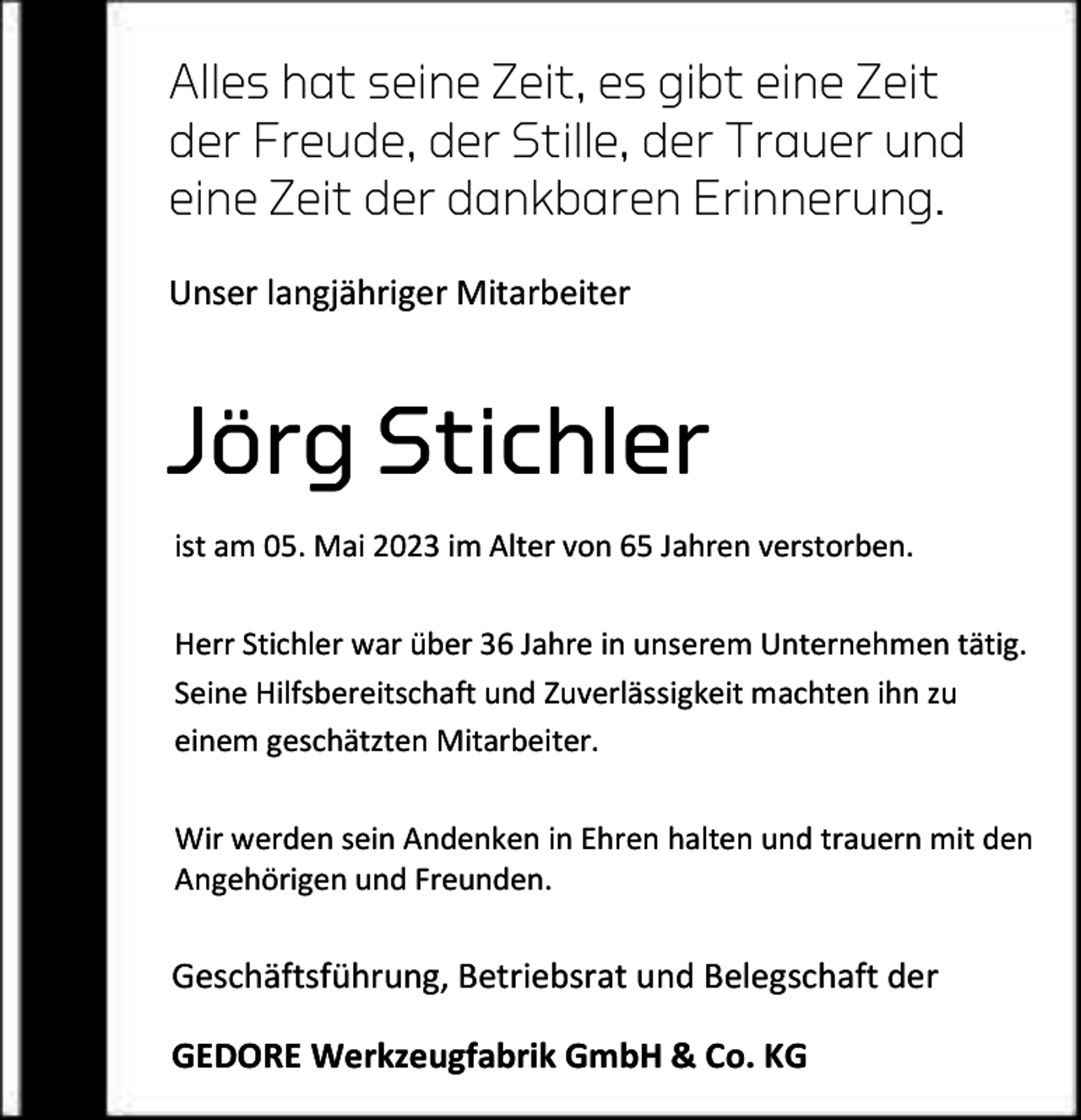 <p>Alles hat seine Zeit, es gibt eine Zeit<br />der Freude, der Stille, der Trauer und<br />eine Zeit der dankbaren Erinnerung.<br />Unser langjähriger Mitarbeiter</p><p>Jörg Stichler<br />ist am 05. Mai 2023 im Alter von 65 Jahren verstorben.<br />Herr Stichler war über 36 Jahre in unserem Unternehmen tätig.<br />Seine Hilfsbereitschaft und Zuverlässigkeit machten ihn zu<br />einem geschätzten Mitarbeiter.<br />Wir werden sein Andenken in Ehren halten und trauern mit den<br />Angehörigen und Freunden.</p><p>Geschäftsführung, Betriebsrat und Belegschaft der<br />GEDORE Werkzeugfabrik GmbH &amp; Co. KG</p>