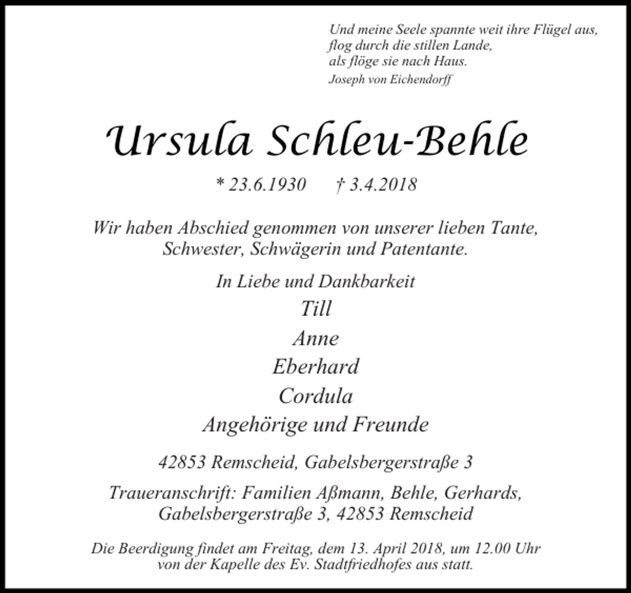 <p>Und meine Seele spannte weit ihre Flügel aus,<br />flog durch die stillen Lande,<br />als flöge sie nach Haus.<br />Joseph von Eichendorff</p><p>Ursula Schleu-Behle<br />* 23.6.1930</p><p>3.4.2018</p><p>Wir haben Abschied genommen von unserer lieben Tante,<br />Schwester, Schwägerin und Patentante.<br />In Liebe und Dankbarkeit</p><p>Till<br />Anne<br />Eberhard<br />Cordula<br />Angehörige und Freunde<br />42853 Remscheid, Gabelsbergerstraße 3<br />Traueranschrift: Familien Aßmann, Behle, Gerhards,<br />Gabelsbergerstraße 3, 42853 Remscheid<br />Die Beerdigung findet am Freitag, dem 13. April 2018, um 12.00 Uhr<br />von der Kapelle des Ev. Stadtfriedhofes aus statt.</p>