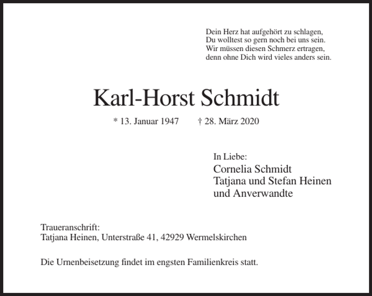 <p>Dein Herz hat aufgehört zu schlagen,<br />Du wolltest so gern noch bei uns sein.<br />Wir müssen diesen Schmerz ertragen,<br />denn ohne Dich wird vieles anders sein.</p><p>Karl-Horst Schmidt<br />* 13. Januar 1947</p><p>† 28. März 2020</p><p>In Liebe:</p><p>Cornelia Schmidt<br />Tatjana und Stefan Heinen<br />und Anverwandte<br />Traueranschrift:<br />Tatjana Heinen, Unterstraße 41, 42929 Wermelskirchen<br />Die Urnenbeisetzung findet im engsten Familienkreis statt.</p>