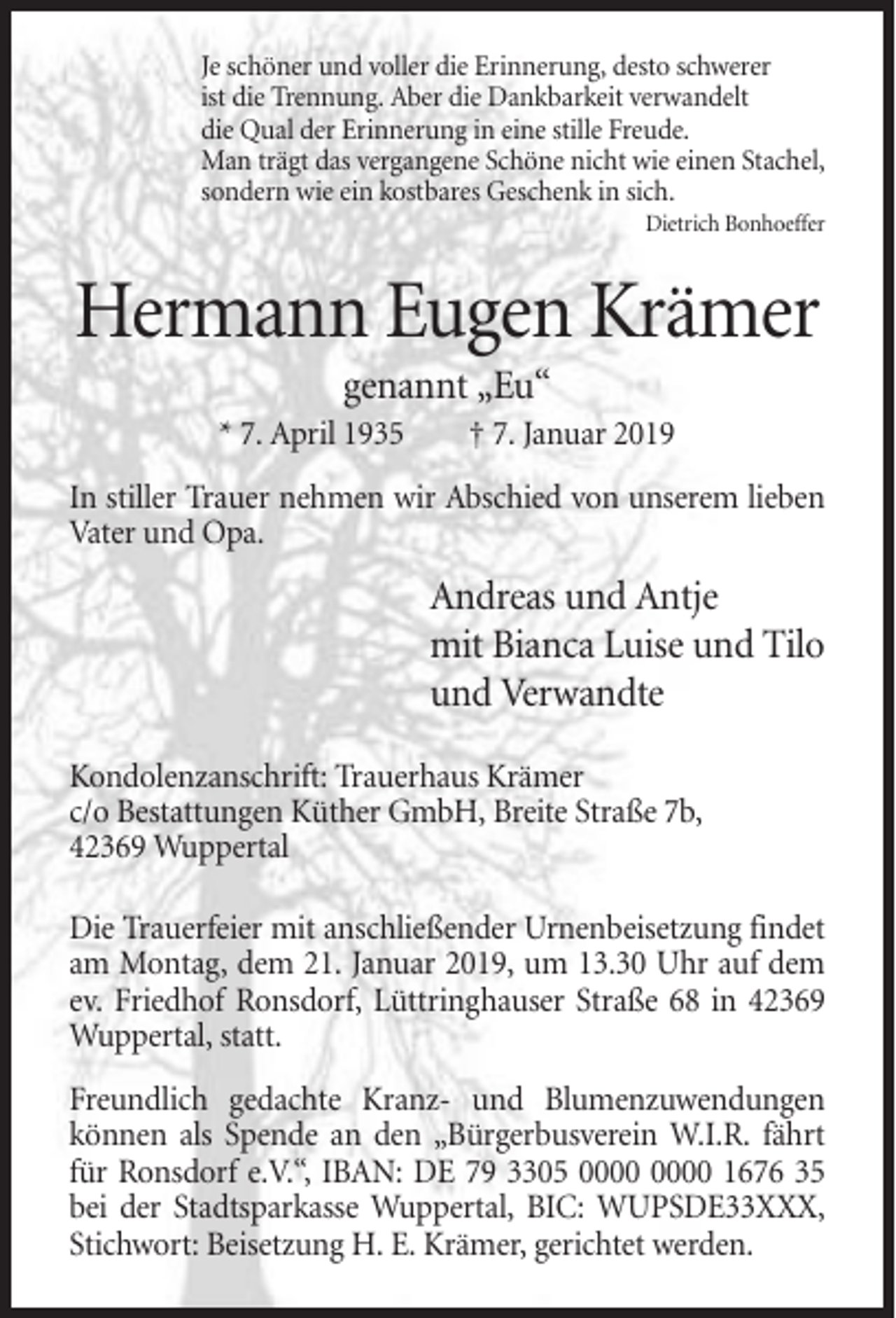 <p>Je schöner und voller die Erinnerung, desto schwerer<br />ist die Trennung. Aber die Dankbarkeit verwandelt<br />die Qual der Erinnerung in eine stille Freude.<br />Man trägt das vergangene Schöne nicht wie einen Stachel,<br />sondern wie ein kostbares Geschenk in sich.<br />Dietrich Bonhoeffer</p><p>Hermann Eugen Krämer<br />genannt „Eu“<br />* 7. April 1935</p><p>† 7. Januar 2019</p><p>In stiller Trauer nehmen wir Abschied von unserem lieben<br />Vater und Opa.</p><p>Andreas und Antje<br />mit Bianca Luise und Tilo<br />und Verwandte<br />Kondolenzanschrift: Trauerhaus Krämer<br />c/o Bestattungen Küther GmbH, Breite Straße 7b,<br />42369 Wuppertal<br />Die Trauerfeier mit anschließender Urnenbeisetzung findet<br />am Montag, dem 21. Januar 2019, um 13.30 Uhr auf dem<br />ev. Friedhof Ronsdorf, Lüttringhauser Straße 68 in 42369<br />Wuppertal, statt.<br />Freundlich gedachte Kranz- und Blumenzuwendungen<br />können als Spende an den „Bürgerbusverein W.I.R. fährt<br />für Ronsdorf e.V.“, IBAN: DE 79 3305 1676 35<br />bei der Stadtsparkasse Wuppertal, BIC: WUPSDE33XXX,<br />Stichwort: Beisetzung H. E. Krämer, gerichtet werden.</p>