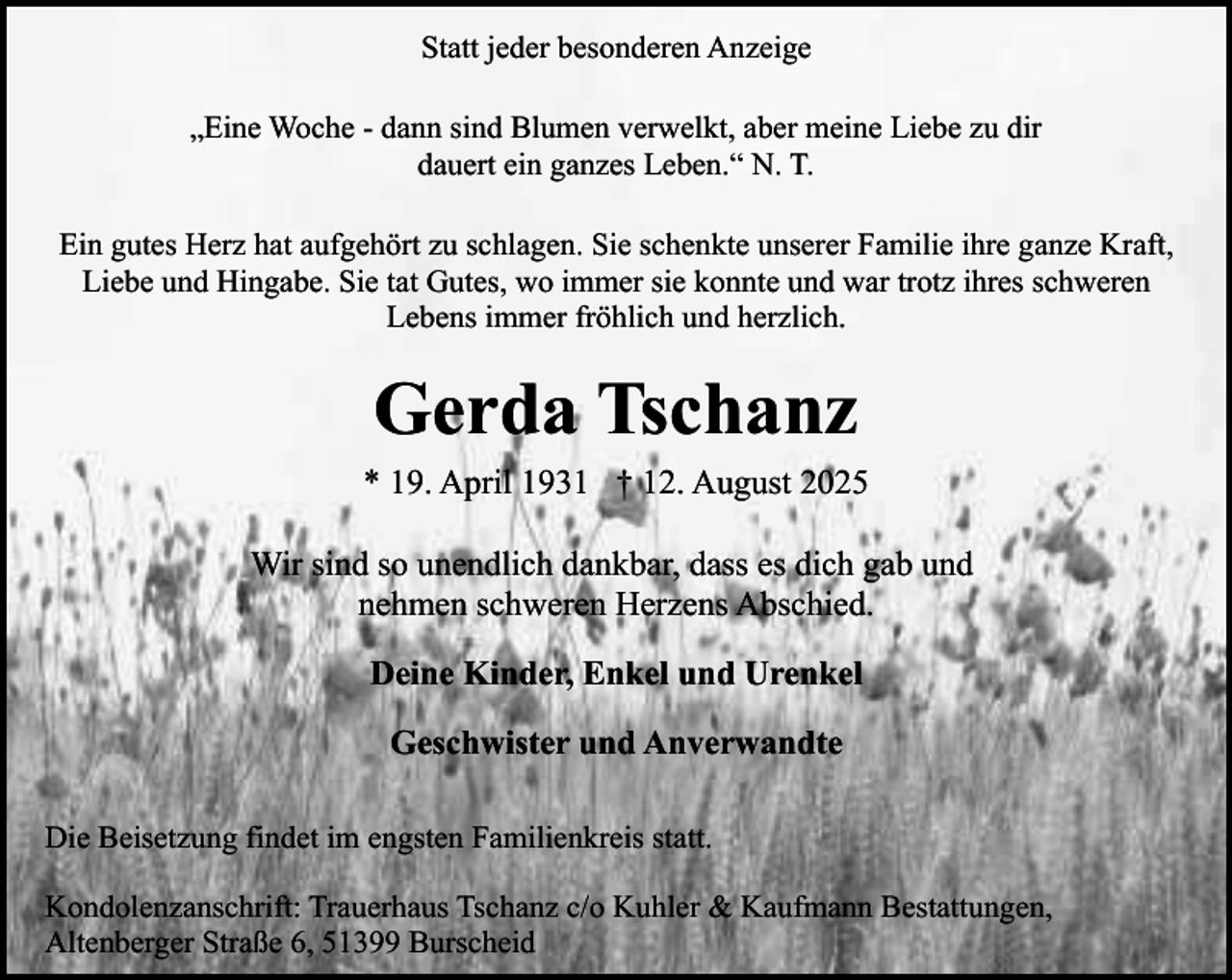 <p>Statt jeder besonderen Anzeige<br />„Eine Woche - dann sind Blumen verwelkt, aber meine Liebe zu dir<br />dauert ein ganzes Leben.“ N. T.<br />Ein gutes Herz hat aufgehört zu schlagen. Sie schenkte unserer Familie ihre ganze Kraft,<br />Liebe und Hingabe. Sie tat Gutes, wo immer sie konnte und war trotz ihres schweren<br />Lebens immer fröhlich und herzlich.</p><p>Gerda Tschanz<br />* 19. April 1931 † 12. August 2025<br />Wir sind so unendlich dankbar, dass es dich gab und<br />nehmen schweren Herzens Abschied.<br />Deine Kinder, Enkel und Urenkel<br />Geschwister und Anverwandte<br />Die Beisetzung findet im engsten Familienkreis statt.<br />Kondolenzanschrift: Trauerhaus Tschanz c/o Kuhler &amp; Kaufmann Bestattungen,<br />Altenberger Straße 6, 51399 Burscheid</p>