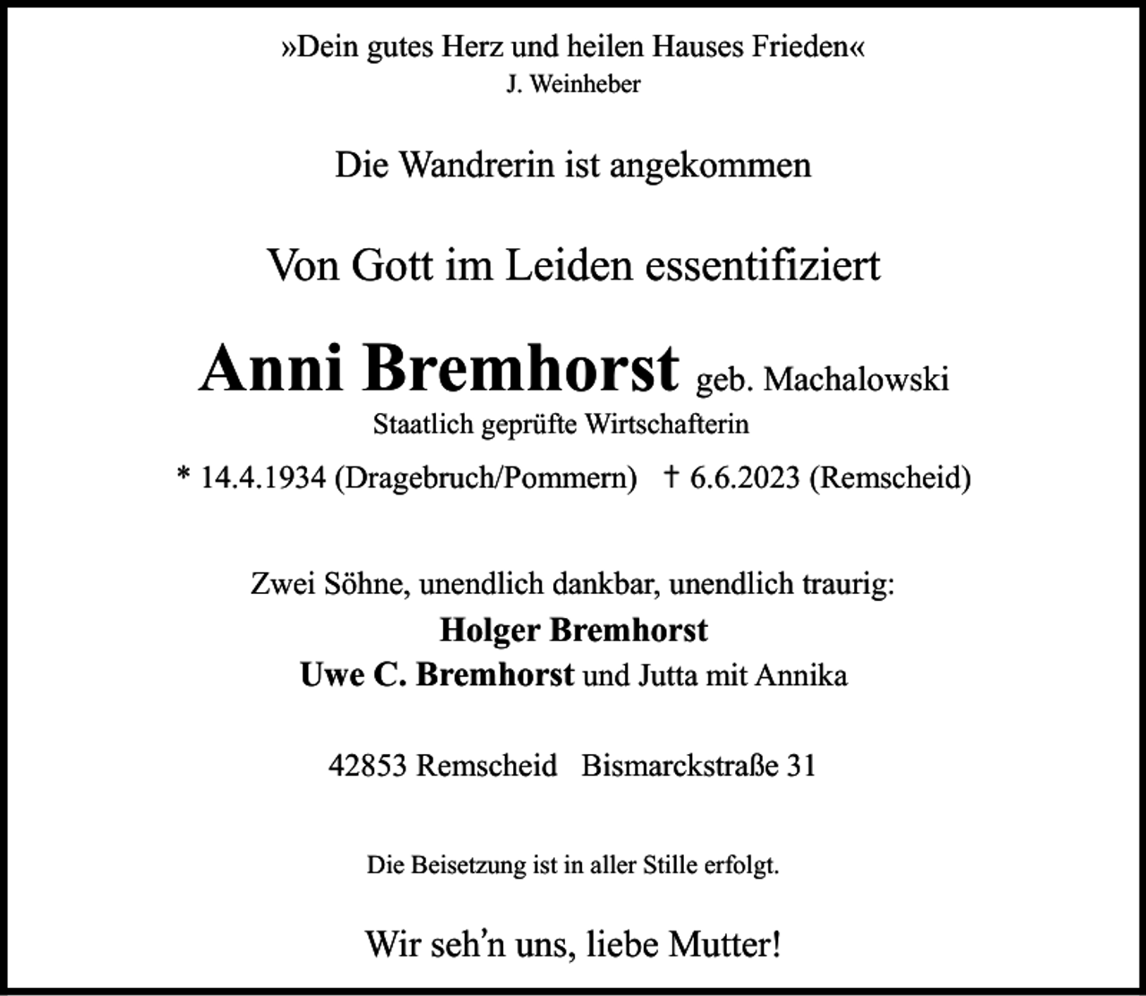<p>»Dein gutes Herz und heilen Hauses Frieden«<br />J. Weinheber</p><p>Die Wandrerin ist angekommen</p><p>Von Gott im Leiden essentifiziert</p><p>Anni Bremhorst geb. Machalowski<br />Staatlich geprüfte Wirtschafterin</p><p>* 14.4.1934 (Dragebruch/Pommern) ✝ 6.6.2023 (Remscheid)<br />Zwei Söhne, unendlich dankbar, unendlich traurig:</p><p>Holger Bremhorst<br />Uwe C. Bremhorst und Jutta mit Annika<br />42853 Remscheid Bismarckstraße 31<br />Die Beisetzung ist in aller Stille erfolgt.</p><p>Wir seh’n uns, liebe Mutter!</p>