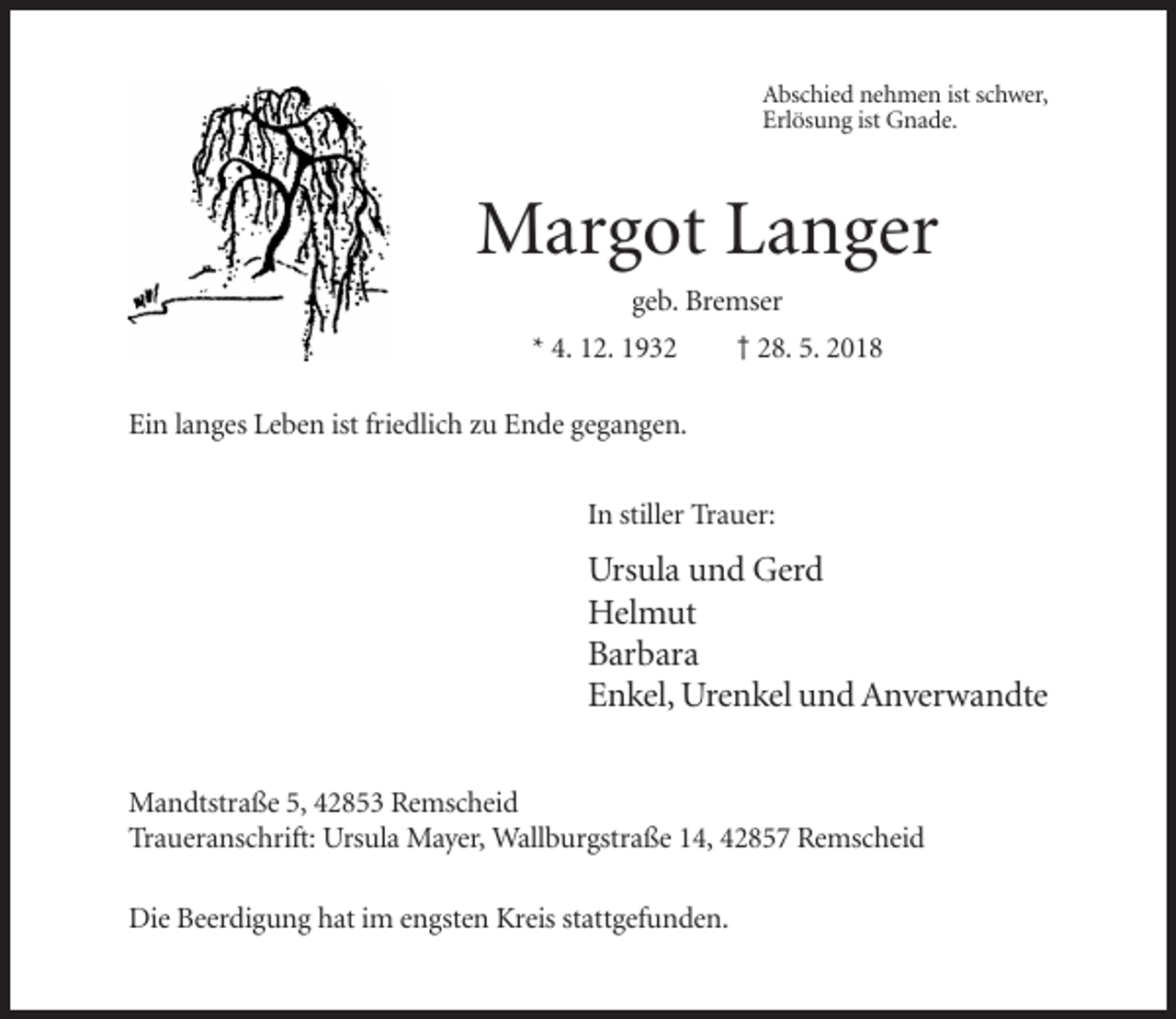 <p>Abschied nehmen ist schwer,<br />Erlösung ist Gnade.</p><p>Margot Langer<br />geb. Bremser<br />* 4. 12. 1932</p><p>† 28. 5. 2018</p><p>Ein langes Leben ist friedlich zu Ende gegangen.<br />In stiller Trauer:</p><p>Ursula und Gerd<br />Helmut<br />Barbara<br />Enkel, Urenkel und Anverwandte<br />Mandtstraße 5, 42853 Remscheid<br />Traueranschrift: Ursula Mayer, Wallburgstraße 14, 42857 Remscheid<br />Die Beerdigung hat im engsten Kreis stattgefunden.</p>
