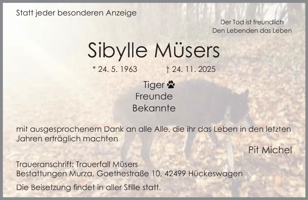 <p>Statt jeder besonderen Anzeige</p><p>Der Tod ist freundlich<br />Den Lebenden das Leben</p><p>Sibylle Müsers<br />* 24. 5. 1963</p><p>† 24. 11. 2025</p><p>Tiger<br />Freunde<br />Bekannte<br />mit ausgesprochenem Dank an alle Alle, die ihr das Leben in den letzten<br />Jahren erträglich machten</p><p>Pit Michel<br />Traueranschrift: Trauerfall Müsers<br />Bestattungen Murza, Goethestraße 10, 42499 Hückeswagen<br />Die Beisetzung ﬁndet in aller Stille statt.</p>