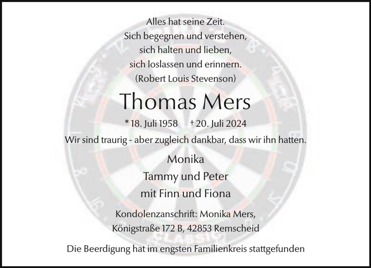 <p>Alles hat seine Zeit.<br />Sich begegnen und verstehen,<br />sich halten und lieben,<br />sich loslassen und erinnern.<br />(Robert Louis Stevenson)</p><p>Thomas Mers<br />* 18. Juli 1958</p><p>† 20. Juli 2024</p><p>Wir sind traurig - aber zugleich dankbar, dass wir ihn hatten.</p><p>Monika<br />Tammy und Peter<br />mit Finn und Fiona<br />Kondolenzanschrift: Monika Mers,<br />Königstraße 172 B, 42853 Remscheid<br />Die Beerdigung hat im engsten Familienkreis stattgefunden</p>