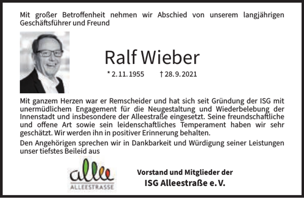 <p>Mit großer Betroffenheit nehmen wir Abschied von unserem langjährigen<br />Geschäftsführer und Freund</p><p>Ralf Wieber<br />* 2.11.1955</p><p>† 28.9.2021</p><p>Mit ganzem Herzen war er Remscheider und hat sich seit Gründung der ISG mit<br />unermüdlichem Engagement für die Neugestaltung und Wiederbelebung der<br />Innenstadt und insbesondere der Alleestraße eingesetzt. Seine freundschaftliche<br />und offene Art sowie sein leidenschaftliches Temperament haben wir sehr<br />geschätzt. Wir werden ihn in positiver Erinnerung behalten.<br />Den Angehörigen sprechen wir in Dankbarkeit und Würdigung seiner Leistungen<br />unser tiefstes Beileid aus<br />Vorstand und Mitglieder der</p><p>ISG Alleestraße e.V.</p>