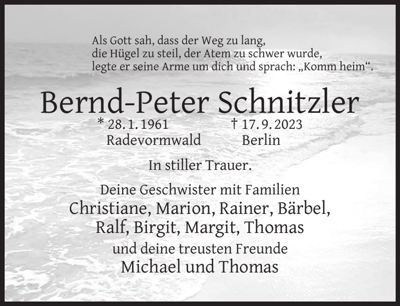 <p>Als Gott sah, dass der Weg zu lang,<br />die Hügel zu steil, der Atem zu schwer wurde,<br />legte er seine Arme um dich und sprach: „Komm heim“.</p><p>Bernd-Peter<br />Schnitzler<br />* 28. 1. 1961<br />† 17. 9. 2023<br />Radevormwald</p><p>Berlin</p><p>In stiller Trauer.<br />Deine Geschwister mit Familien</p><p>Christiane, Marion, Rainer, Bärbel,<br />Ralf, Birgit, Margit, Thomas<br />und deine treusten Freunde</p><p>Michael und Thomas</p>