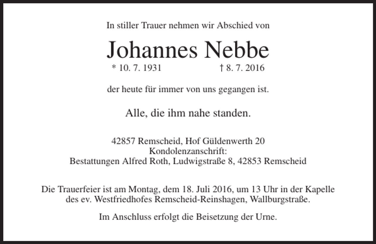 <p>In stiller Trauer nehmen wir Abschied von</p><p>Johannes Nebbe<br />* 10. 7. 1931</p><p>† 8. 7. 2016</p><p>der heute für immer von uns gegangen ist.</p><p>Alle, die ihm nahe standen.<br />42857 Remscheid, Hof Güldenwerth 20<br />Kondolenzanschrift:<br />Bestattungen Alfred Roth, Ludwigstraße 8, 42853 Remscheid<br />Die Trauerfeier ist am Montag, dem 18. Juli 2016, um 13 Uhr in der Kapelle<br />des ev. Westfriedhofes Remscheid-Reinshagen, Wallburgstraße.<br />Im Anschluss erfolgt die Beisetzung der Urne.</p>
