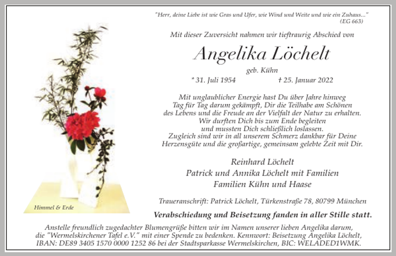 <p>"Herr, deine Liebe ist wie Gras und Ufer, wie Wind und Weite und wie ein Zuhaus..."<br />(EG 663)</p><p>Mit dieser Zuversicht nahmen wir tieftraurig Abschied von</p><p>Angelika Löchelt<br />* 31. Juli 1954</p><p>geb. Kühn<br />† 25. Januar 2022</p><p>Mit unglaublicher Energie hast Du über Jahre hinweg<br />Tag für Tag darum gekämpft, Dir die Teilhabe am Schönen<br />des Lebens und die Freude an der Vielfalt der Natur zu erhalten.<br />Wir durften Dich bis zum Ende begleiten<br />und mussten Dich schließlich loslassen.<br />Zugleich sind wir in all unserem Schmerz dankbar für Deine<br />Herzensgüte und die großartige, gemeinsam gelebte Zeit mit Dir.</p><p>Reinhard Löchelt<br />Patrick und Annika Löchelt mit Familien<br />Familien Kühn und Haase<br />Himmel &amp; Erde</p><p>Traueranschrift: Patrick Löchelt, Türkenstraße 78, 80799 München</p><p>Verabschiedung und Beisetzung fanden in aller Stille statt.</p><p>Anstelle freundlich zugedachter Blumengrüße bitten wir im Namen unserer lieben Angelika darum,<br />die "Wermelskirchener Tafel e.V." mit einer Spende zu bedenken. Kennwort: Beisetzung Angelika Löchelt,<br />IBAN: DE89 3405 157000 1252 86 bei der Stadtsparkasse Wermelskirchen, BIC: WELADED1WMK.</p>