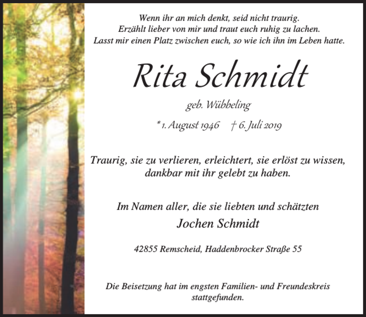 <p>Wenn ihr an mich denkt, seid nicht traurig.<br />Erzählt lieber von mir und traut euch ruhig zu lachen.<br />Lasst mir einen Platz zwischen euch, so wie ich ihn im Leben hatte.</p><p>Rita Schmidt<br />geb. Wübbeling<br />* 1. August 1946 † 6. Juli 2019</p><p>Traurig, sie zu verlieren, erleichtert, sie erlöst zu wissen,<br />dankbar mit ihr gelebt zu haben.<br />Im Namen aller, die sie liebten und schätzten</p><p>Jochen Schmidt<br />42855 Remscheid, Haddenbrocker Straße 55</p><p>Die Beisetzung hat im engsten Familien- und Freundeskreis<br />stattgefunden.</p>