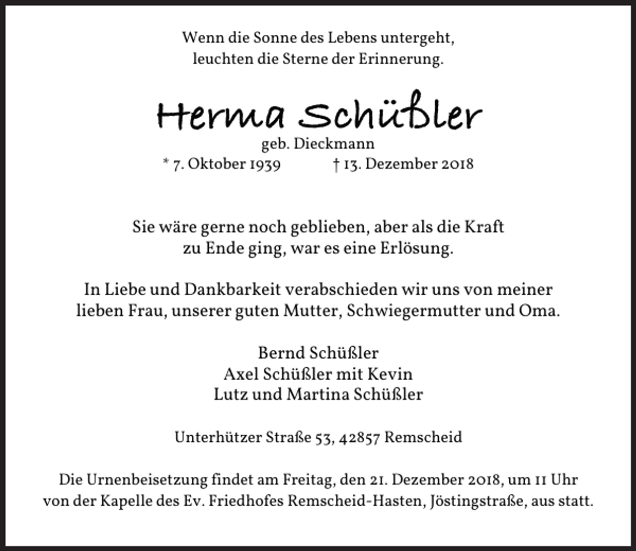 <p>Wenn die Sonne des Lebens untergeht,<br />leuchten die Sterne der Erinnerung.</p><p>Herma Schüßler<br />geb. Dieckmann<br />* 7. Oktober 1939<br />† 13. Dezember 2018</p><p>Sie wäre gerne noch geblieben, aber als die Kraft<br />zu Ende ging, war es eine Erlösung.<br />In Liebe und Dankbarkeit verabschieden wir uns von meiner<br />lieben Frau, unserer guten Mutter, Schwiegermutter und Oma.<br />Bernd Schüßler<br />Axel Schüßler mit Kevin<br />Lutz und Martina Schüßler<br />Unterhützer Straße 53, 42857 Remscheid<br />Die Urnenbeisetzung findet am Freitag, den 21. Dezember 2018, um 11 Uhr<br />von der Kapelle des Ev. Friedhofes Remscheid-Hasten, Jöstingstraße, aus statt.</p>