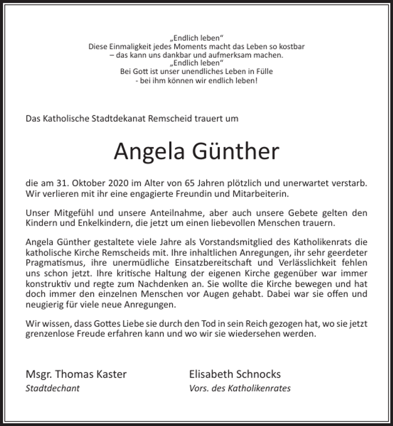 <p>„Endlich leben“<br />Diese Einmaligkeit jedes Moments macht das Leben so kostbar<br />– das kann uns dankbar und aufmerksam machen.<br />„Endlich leben“<br />Bei Gott ist unser unendliches Leben in Fülle<br />- bei ihm können wir endlich leben!</p><p>Das Katholische Stadtdekanat Remscheid trauert um</p><p>Angela Günther<br />die am 31. Oktober 2020 im Alter von 65 Jahren plötzlich und unerwartet verstarb.<br />Wir verlieren mit ihr eine engagierte Freundin und Mitarbeiterin.<br />Unser Mitgefühl und unsere Anteilnahme, aber auch unsere Gebete gelten den<br />Kindern und Enkelkindern, die jetzt um einen liebevollen Menschen trauern.<br />Angela Günther gestaltete viele Jahre als Vorstandsmitglied des Katholikenrats die<br />katholische Kirche Remscheids mit. Ihre inhaltlichen Anregungen, ihr sehr geerdeter<br />Pragmatismus, ihre unermüdliche Einsatzbereitschaft und Verlässlichkeit fehlen<br />uns schon jetzt. Ihre kritische Haltung der eigenen Kirche gegenüber war immer<br />konstruktiv und regte zum Nachdenken an. Sie wollte die Kirche bewegen und hat<br />doch immer den einzelnen Menschen vor Augen gehabt. Dabei war sie oﬀen und<br />neugierig für viele neue Anregungen.<br />Wir wissen, dass Gottes Liebe sie durch den Tod in sein Reich gezogen hat, wo sie jetzt<br />grenzenlose Freude erfahren kann und wo wir sie wiedersehen werden.</p><p>Msgr. Thomas Kaster<br />Stadtdechant</p><p>Elisabeth Schnocks</p><p>Vors. des Katholikenrates</p>