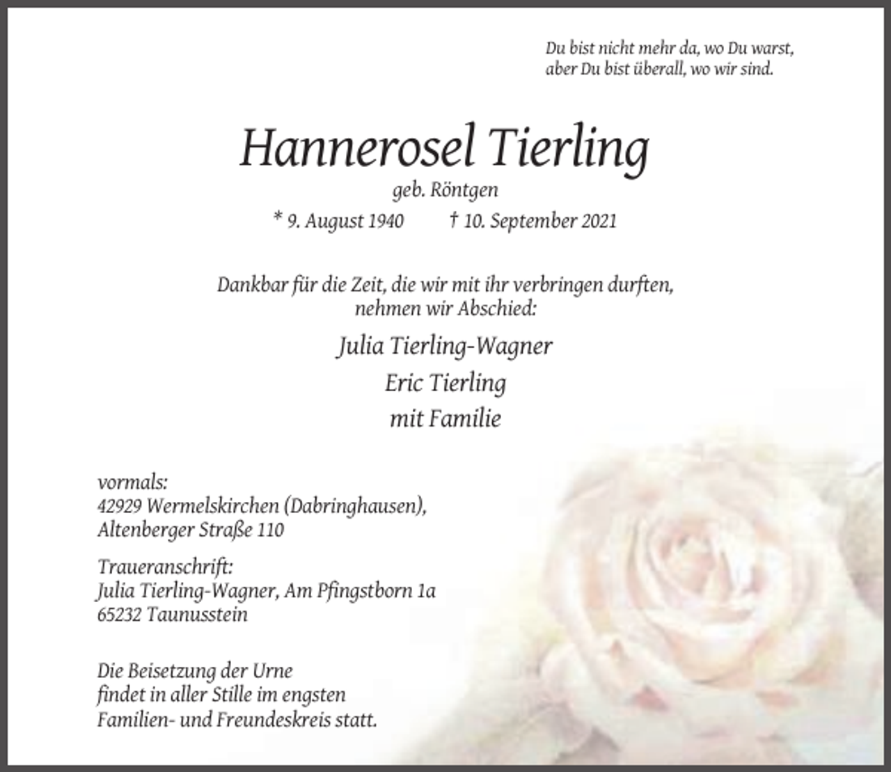 <p>Du bist nicht mehr da, wo Du warst,<br />aber Du bist überall, wo wir sind.</p><p>Hannerosel Tierling<br />geb. Röntgen<br />* 9. August 1940<br />† 10. September 2021</p><p>Dankbar für die Zeit, die wir mit ihr verbringen durften,<br />nehmen wir Abschied:</p><p>Julia Tierling-Wagner<br />Eric Tierling<br />mit Familie<br />vormals:<br />42929 Wermelskirchen (Dabringhausen),<br />Altenberger Straße 110<br />Traueranschrift:<br />Julia Tierling-Wagner, Am Pfingstborn 1a<br />65232 Taunusstein<br />Die Beisetzung der Urne<br />findet in aller Stille im engsten<br />Familien- und Freundeskreis statt.</p>