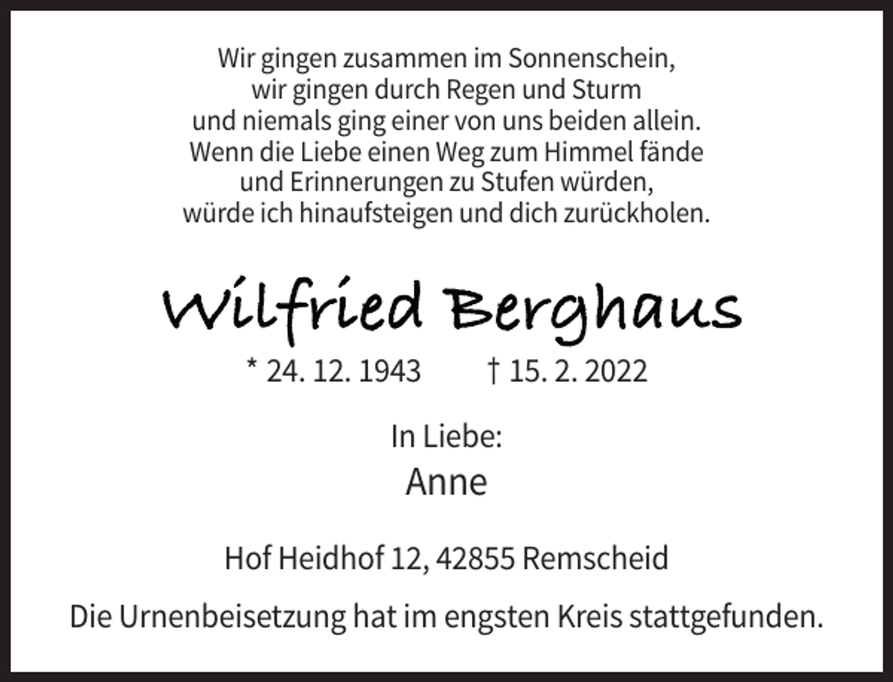 <p>Wir gingen zusammen im Sonnenschein,<br />wir gingen durch Regen und Sturm<br />und niemals ging einer von uns beiden allein.<br />Wenn die Liebe einen Weg zum Himmel fände<br />und Erinnerungen zu Stufen würden,<br />würde ich hinaufsteigen und dich zurückholen.</p><p>Wilfried Berghaus<br />* 24. 12. 1943</p><p>† 15. 2. 2022</p><p>In Liebe:</p><p>Anne<br />Hof Heidhof 12, 42855 Remscheid<br />Die Urnenbeisetzung hat im engsten Kreis stattgefunden.</p>