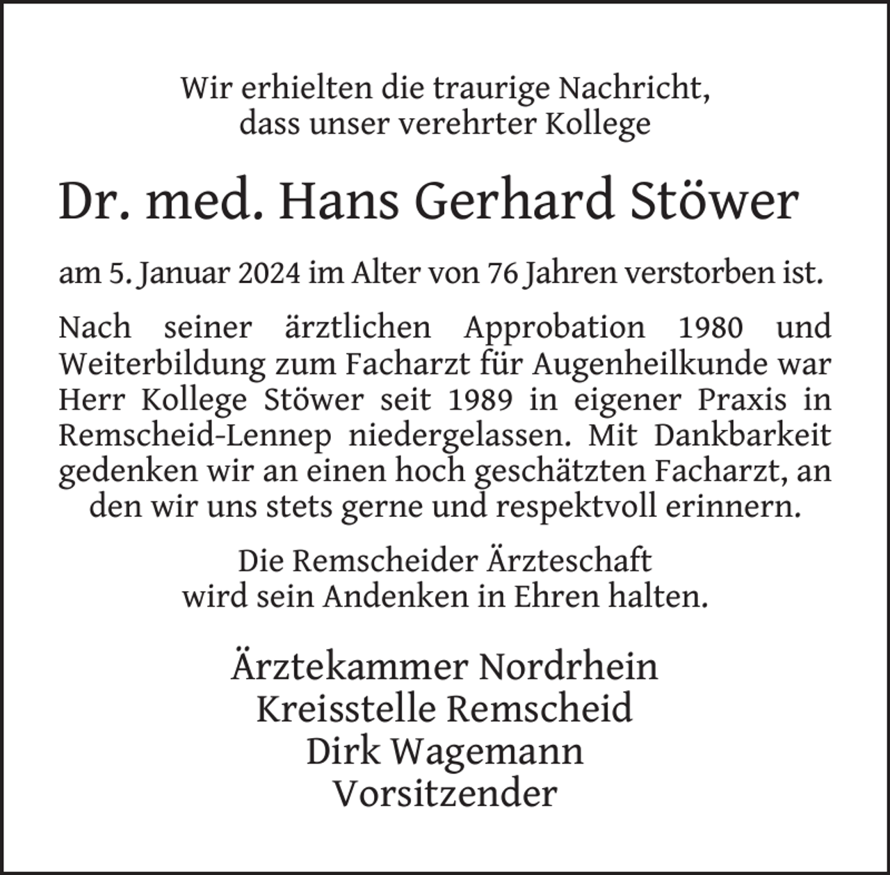 <p>Wir erhielten die traurige Nachricht,<br />dass unser verehrter Kollege</p><p>Dr. med. Hans Gerhard Stöwer<br />am 5. Januar 2024 im Alter von 76 Jahren verstorben ist.<br />Nach seiner ärztlichen Approbation 1980 und<br />Weiterbildung zum Facharzt für Augenheilkunde war<br />Herr Kollege Stöwer seit 1989 in eigener Praxis in<br />Remscheid-Lennep niedergelassen. Mit Dankbarkeit<br />gedenken wir an einen hoch geschätzten Facharzt, an<br />den wir uns stets gerne und respektvoll erinnern.<br />Die Remscheider Ärzteschaft<br />wird sein Andenken in Ehren halten.</p><p>Ärztekammer Nordrhein<br />Kreisstelle Remscheid<br />Dirk Wagemann<br />Vorsitzender</p>