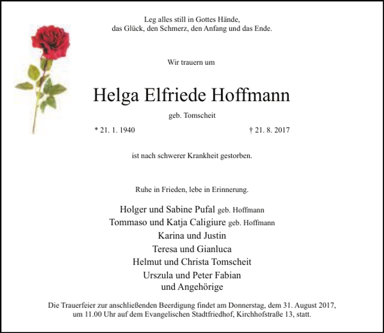 <p>Leg alles still in Gottes Hände,<br />das Glück, den Schmerz, den Anfang und das Ende.</p><p>Wir trauern um</p><p>Helga Elfriede Hoffmann<br />geb. Tomscheit<br />* 21. 1. 1940</p><p>† 21. 8. 2017</p><p>ist nach schwerer Krankheit gestorben.</p><p>Ruhe in Frieden, lebe in Erinnerung.</p><p>Holger und Sabine Pufal geb. Hoffmann<br />Tommaso und Katja Caligiure geb. Hoffmann<br />Karina und Justin<br />Teresa und Gianluca<br />Helmut und Christa Tomscheit<br />Urszula und Peter Fabian<br />und Angehörige<br />Die Trauerfeier zur anschließenden Beerdigung findet am Donnerstag, dem 31. August 2017,<br />um 11.00 Uhr auf dem Evangelischen Stadtfriedhof, Kirchhofstraße 13, statt.</p>
