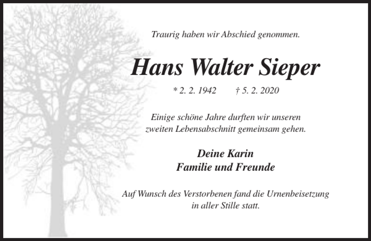 <p>Traurig haben wir Abschied genommen.</p><p>Hans Walter Sieper<br />* 2. 2. 1942</p><p>† 5. 2. 2020</p><p>Einige schöne Jahre durften wir unseren<br />zweiten Lebensabschnitt gemeinsam gehen.</p><p>Deine Karin<br />Familie und Freunde<br />Auf Wunsch des Verstorbenen fand die Urnenbeisetzung<br />in aller Stille statt.</p>
