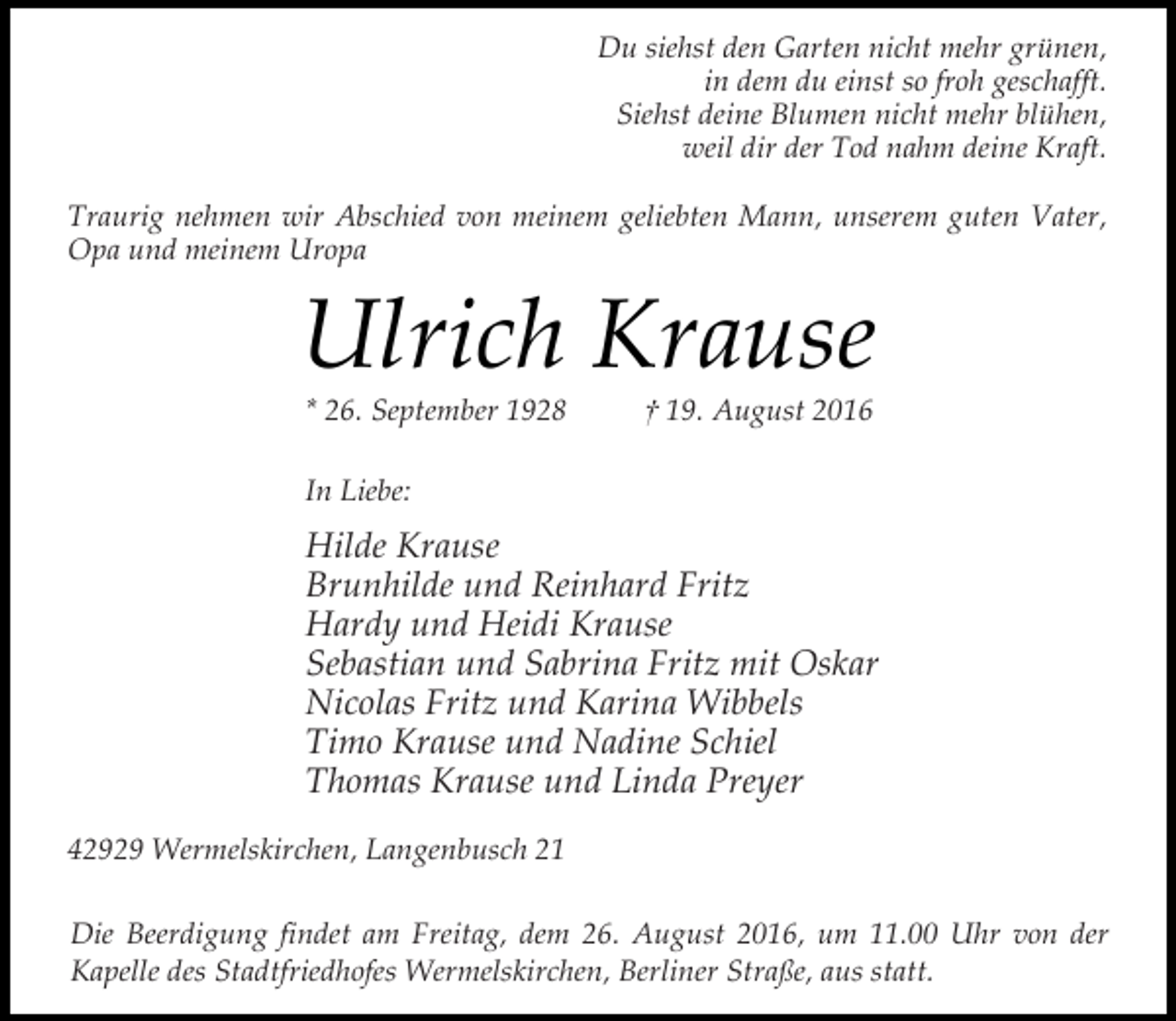<p>Du siehst den Garten nicht mehr grünen,<br />in dem du einst so froh geschafft.<br />Siehst deine Blumen nicht mehr blühen,<br />weil dir der Tod nahm deine Kraft.<br />Traurig nehmen wir Abschied von meinem geliebten Mann, unserem guten Vater,<br />Opa und meinem Uropa</p><p>Ulrich Krause<br />* 26. September 1928</p><p>† 19. August 2016</p><p>In Liebe:</p><p>Hilde Krause<br />Brunhilde und Reinhard Fritz<br />Hardy und Heidi Krause<br />Sebastian und Sabrina Fritz mit Oskar<br />Nicolas Fritz und Karina Wibbels<br />Timo Krause und Nadine Schiel<br />Thomas Krause und Linda Preyer<br />42929 Wermelskirchen, Langenbusch 21<br />Die Beerdigung findet am Freitag, dem 26. August 2016, um 11.00 Uhr von der<br />Kapelle des Stadtfriedhofes Wermelskirchen, Berliner Straße, aus statt.</p>