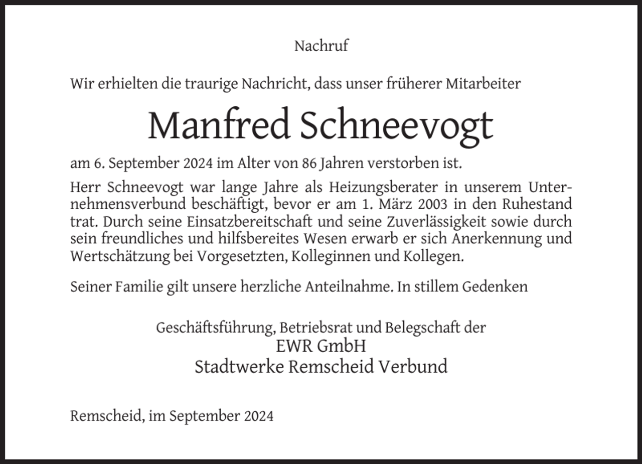 <p>Nachruf<br />Wir erhielten die traurige Nachricht, dass unser früherer Mitarbeiter</p><p>Manfred Schneevogt<br />am 6. September 2024 im Alter von 86 Jahren verstorben ist.<br />Herr Schneevogt war lange Jahre als Heizungsberater in unserem Unternehmensverbund beschäftigt, bevor er am 1. März 2003 in den Ruhestand<br />trat. Durch seine Einsatzbereitschaft und seine Zuverlässigkeit sowie durch<br />sein freundliches und hilfsbereites Wesen erwarb er sich Anerkennung und<br />Wertschätzung bei Vorgesetzten, Kolleginnen und Kollegen.<br />Seiner Familie gilt unsere herzliche Anteilnahme. In stillem Gedenken<br />Geschäftsführung, Betriebsrat und Belegschaft der</p><p>EWR GmbH<br />Stadtwerke Remscheid Verbund<br />Remscheid, im September 2024</p>
