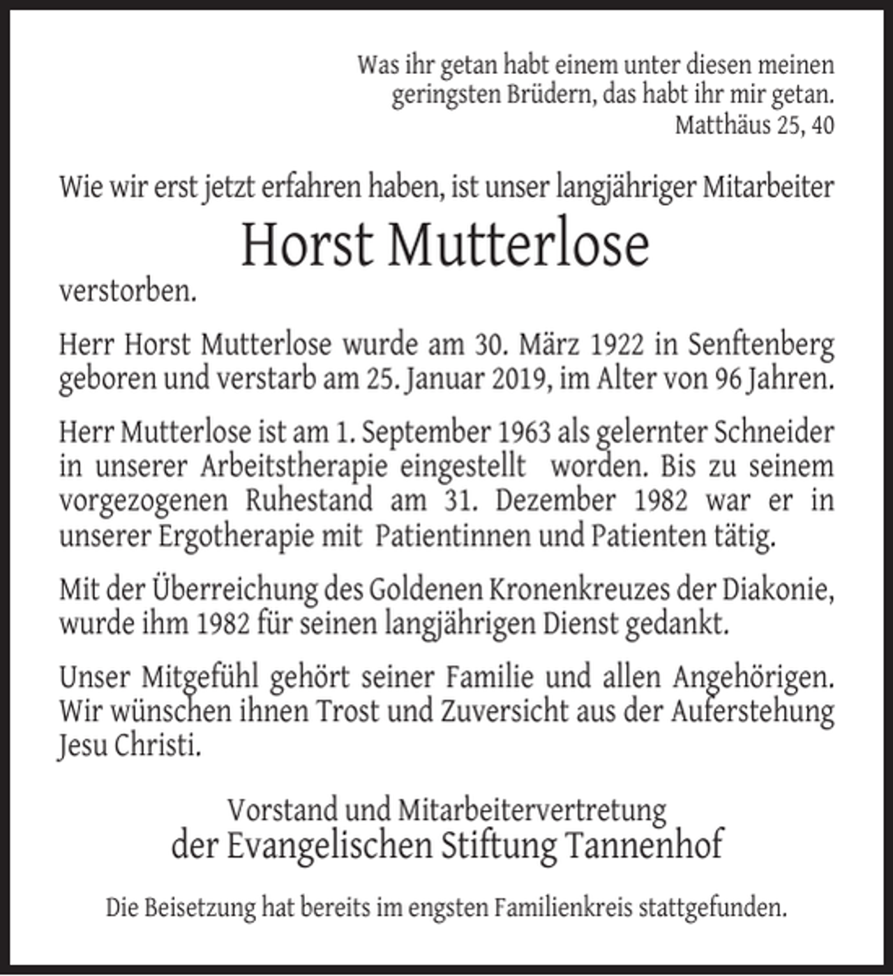 <p>Was ihr getan habt einem unter diesen meinen<br />geringsten Brüdern, das habt ihr mir getan.<br />Matthäus 25, 40</p><p>Wie wir erst jetzt erfahren haben, ist unser langjähriger Mitarbeiter<br />verstorben.</p><p>Horst Mutterlose</p><p>Herr Horst Mutterlose wurde am 30. März 1922 in Senftenberg<br />geboren und verstarb am 25. Januar 2019, im Alter von 96 Jahren.<br />Herr Mutterlose ist am 1. September 1963 als gelernter Schneider<br />in unserer Arbeitstherapie eingestellt worden. Bis zu seinem<br />vorgezogenen Ruhestand am 31. Dezember 1982 war er in<br />unserer Ergotherapie mit Patientinnen und Patienten tätig.<br />Mit der Überreichung des Goldenen Kronenkreuzes der Diakonie,<br />wurde ihm 1982 für seinen langjährigen Dienst gedankt.<br />Unser Mitgefühl gehört seiner Familie und allen Angehörigen.<br />Wir wünschen ihnen Trost und Zuversicht aus der Auferstehung<br />Jesu Christi.<br />Vorstand und Mitarbeitervertretung</p><p>der Evangelischen Stiftung Tannenhof<br />Die Beisetzung hat bereits im engsten Familienkreis stattgefunden.</p>