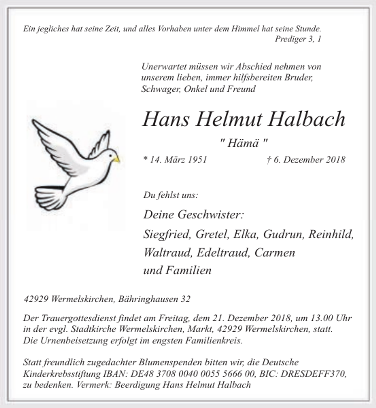 <p>Ein jegliches hat seine Zeit, und alles Vorhaben unter dem Himmel hat seine Stunde.<br />Prediger 3, 1</p><p>Unerwartet müssen wir Abschied nehmen von<br />unserem lieben, immer hilfsbereiten Bruder,<br />Schwager, Onkel und Freund</p><p>Hans Helmut Halbach<br />" Hämä "<br />* 14. März 1951</p><p>† 6. Dezember 2018</p><p>Du fehlst uns:</p><p>Deine Geschwister:</p><p>Siegfried, Gretel, Elka, Gudrun, Reinhild,<br />Waltraud, Edeltraud, Carmen<br />und Familien<br />42929 Wermelskirchen, Bähringhausen 32</p><p>Der Trauergottesdienst findet am Freitag, dem 21. Dezember 2018, um 13.00 Uhr<br />in der evgl. Stadtkirche Wermelskirchen, Markt, 42929 Wermelskirchen, statt.<br />Die Urnenbeisetzung erfolgt im engsten Familienkreis.<br />Statt freundlich zugedachter Blumenspenden bitten wir, die Deutsche<br />Kinderkrebsstiftung IBAN: DE48 3708 00405666 00, BIC: DRESDEFF370,<br />zu bedenken. Vermerk: Beerdigung Hans Helmut Halbach</p>