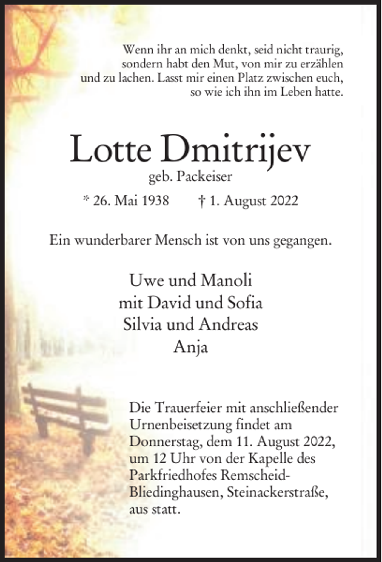 <p>Wenn ihr an mich denkt, seid nicht traurig,<br />sondern habt den Mut, von mir zu erzählen<br />und zu lachen. Lasst mir einen Platz zwischen euch,<br />so wie ich ihn im Leben hatte.</p><p>Lotte Dmitrijev<br />geb. Packeiser</p><p>* 26. Mai 1938</p><p>† 1. August 2022</p><p>Ein wunderbarer Mensch ist von uns gegangen.</p><p>Uwe und Manoli<br />mit David und Sofia<br />Silvia und Andreas<br />Anja<br />Die Trauerfeier mit anschließender<br />Urnenbeisetzung findet am<br />Donnerstag, dem 11. August 2022,<br />um 12 Uhr von der Kapelle des<br />Parkfriedhofes RemscheidBliedinghausen, Steinackerstraße,<br />aus statt.</p>