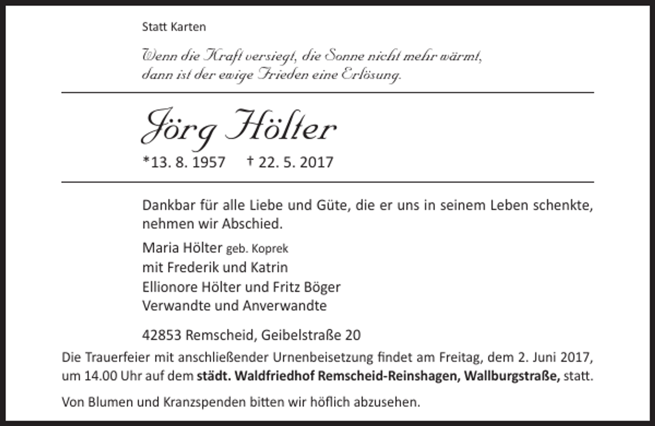 <p>Statt Karten</p><p>Wenn die Kraft versiegt, die Sonne nicht mehr wärmt,<br />dann ist der ewige Frieden eine Erlösung.</p><p>Jörg Hölter<br />*13. 8. 1957</p><p>† 22. 5. 2017</p><p>Dankbar für alle Liebe und Güte, die er uns in seinem Leben schenkte,<br />nehmen wir Abschied.<br />Maria Hölter geb. Koprek<br />mit Frederik und Katrin<br />Ellionore Hölter und Fritz Böger<br />Verwandte und Anverwandte<br />42853 Remscheid, Geibelstraße 20<br />Die Trauerfeier mit anschließender Urnenbeisetzung findet am Freitag, dem 2. Juni 2017,<br />um 14.00 Uhr auf dem städt. Waldfriedhof Remscheid-Reinshagen, Wallburgstraße, statt.<br />Von Blumen und Kranzspenden bitten wir höflich abzusehen.</p>