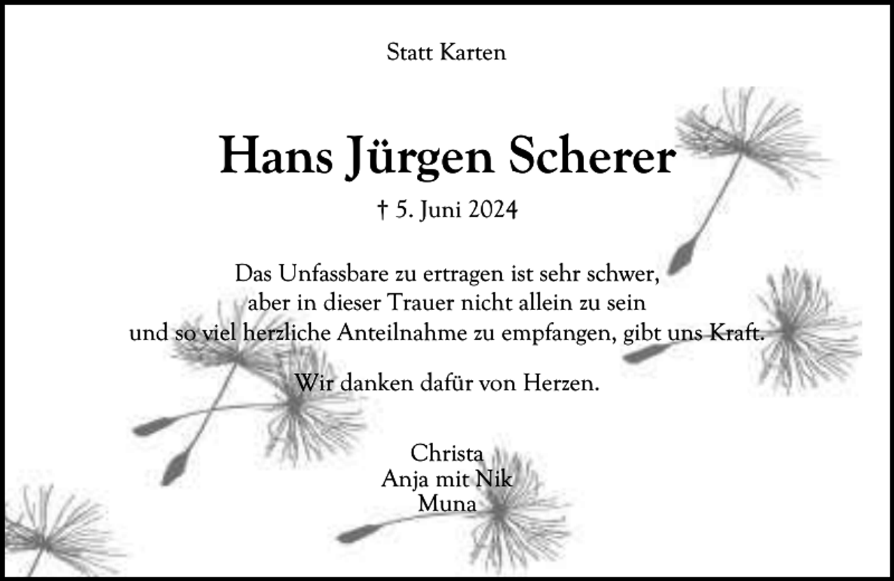 <p>Statt Karten</p><p>Hans Jürgen Scherer<br />† 5. Juni 2024<br />Das Unfassbare zu ertragen ist sehr schwer,<br />aber in dieser Trauer nicht allein zu sein<br />und so viel herzliche Anteilnahme zu empfangen, gibt uns Kraft.<br />Wir danken dafür von Herzen.<br />Christa<br />Anja mit Nik<br />Muna</p>
