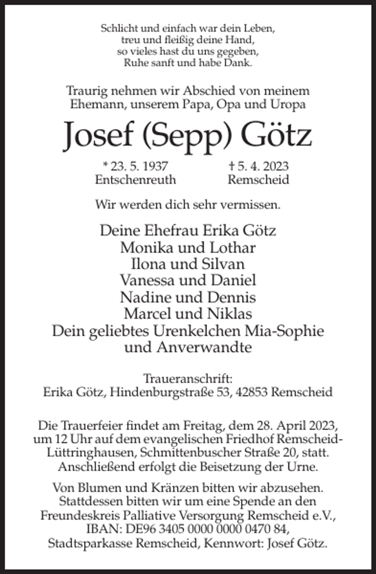 <p>Schlicht und einfach war dein Leben,<br />treu und fleißig deine Hand,<br />so vieles hast du uns gegeben,<br />Ruhe sanft und habe Dank.</p><p>Traurig nehmen wir Abschied von meinem<br />Ehemann, unserem Papa, Opa und Uropa</p><p>Josef (Sepp) Götz<br />* 23. 5. 1937<br />Entschenreuth</p><p>† 5. 4. 2023<br />Remscheid</p><p>Wir werden dich sehr vermissen.</p><p>Deine Ehefrau Erika Götz<br />Monika und Lothar<br />Ilona und Silvan<br />Vanessa und Daniel<br />Nadine und Dennis<br />Marcel und Niklas<br />Dein geliebtes Urenkelchen Mia-Sophie<br />und Anverwandte<br />Traueranschrift:<br />Erika Götz, Hindenburgstraße 53, 42853 Remscheid<br />Die Trauerfeier findet am Freitag, dem 28. April 2023,<br />um 12 Uhr auf dem evangelischen Friedhof RemscheidLüttringhausen, Schmittenbuscher Straße 20, statt.<br />Anschließend erfolgt die Beisetzung der Urne.<br />Von Blumen und Kränzen bitten wir abzusehen.<br />Stattdessen bitten wir um eine Spende an den<br />Freundeskreis Palliative Versorgung Remscheid e.V.,<br />IBAN: DE96 3405 0470 84,<br />Stadtsparkasse Remscheid, Kennwort: Josef Götz.</p>