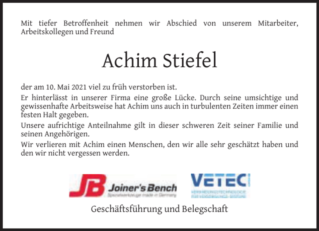 <p>Mit tiefer Betroffenheit nehmen wir Abschied von unserem Mitarbeiter,<br />Arbeitskollegen und Freund</p><p>Achim Stiefel<br />der am 10. Mai 2021 viel zu früh verstorben ist.<br />Er hinterlässt in unserer Firma eine große Lücke. Durch seine umsichtige und<br />gewissenhafte Arbeitsweise hat Achim uns auch in turbulenten Zeiten immer einen<br />festen Halt gegeben.<br />Unsere aufrichtige Anteilnahme gilt in dieser schweren Zeit seiner Familie und<br />seinen Angehörigen.<br />Wir verlieren mit Achim einen Menschen, den wir alle sehr geschätzt haben und<br />den wir nicht vergessen werden.</p><p>Geschäftsführung und Belegschaft</p>