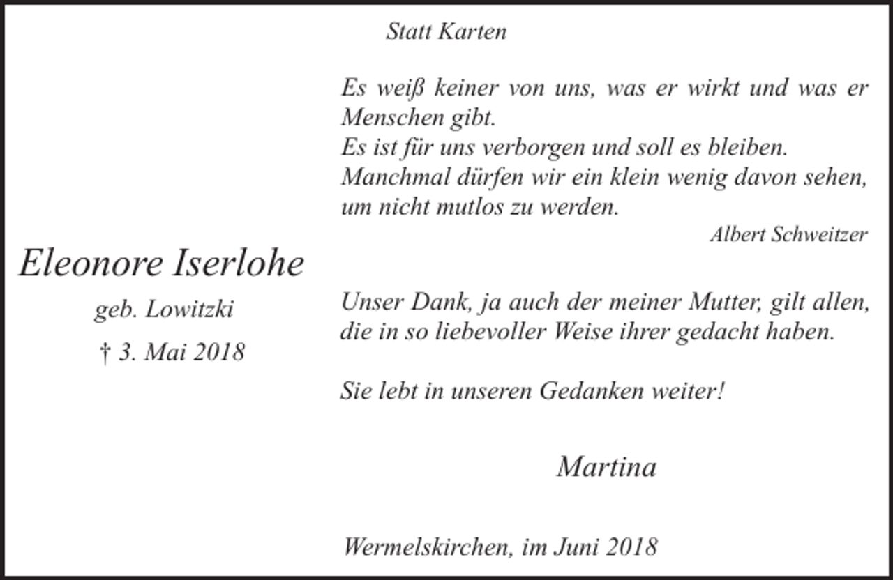 <p>Statt Karten</p><p>Es weiß keiner von uns, was er wirkt und was er<br />Menschen gibt.<br />Es ist für uns verborgen und soll es bleiben.<br />Manchmal dürfen wir ein klein wenig davon sehen,<br />um nicht mutlos zu werden.</p><p>Eleonore Iserlohe<br />geb. Lowitzki<br />† 3. Mai 2018</p><p>Albert Schweitzer</p><p>Unser Dank, ja auch der meiner Mutter, gilt allen,<br />die in so liebevoller Weise ihrer gedacht haben.<br />Sie lebt in unseren Gedanken weiter!</p><p>Martina<br />Wermelskirchen, im Juni 2018</p>