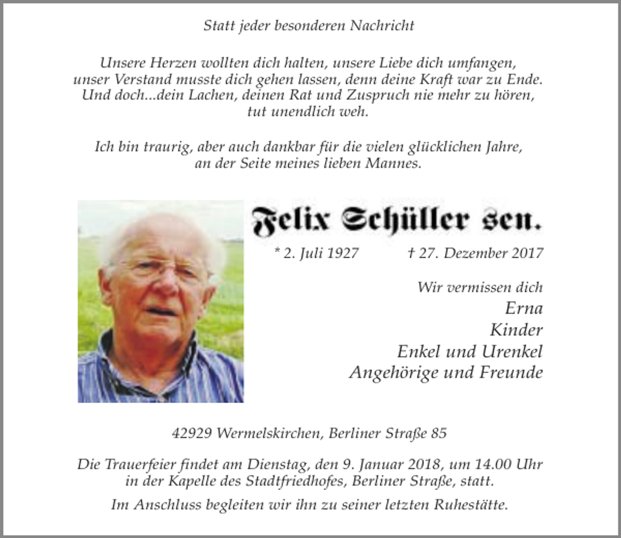 <p>Statt jeder besonderen Nachricht<br />Unsere Herzen wollten dich halten, unsere Liebe dich umfangen,<br />unser Verstand musste dich gehen lassen, denn deine Kraft war zu Ende.<br />Und doch...dein Lachen, deinen Rat und Zuspruch nie mehr zu hören,<br />tut unendlich weh.<br />Ich bin traurig, aber auch dankbar für die vielen glücklichen Jahre,<br />an der Seite meines lieben Mannes.</p><p>* 2. Juli 1927</p><p>† 27. Dezember 2017<br />Wir vermissen dich</p><p>Erna<br />Kinder<br />Enkel und Urenkel<br />Angehörige und Freunde<br />42929 Wermelskirchen, Berliner Straße 85<br />Die Trauerfeier findet am Dienstag, den 9. Januar 2018, um 14.00 Uhr<br />in der Kapelle des Stadtfriedhofes, Berliner Straße, statt.<br />Im Anschluss begleiten wir ihn zu seiner letzten Ruhestätte.</p>