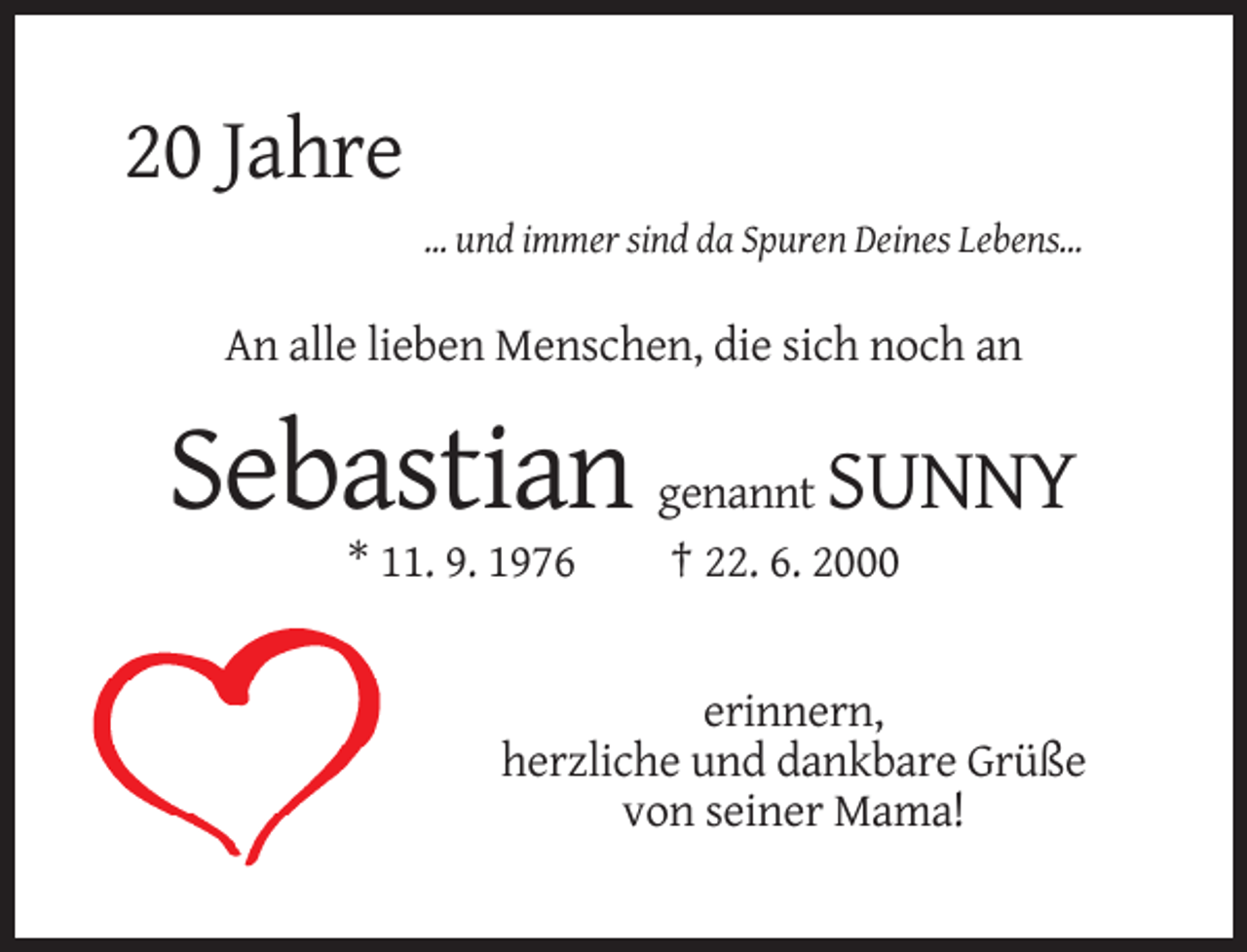 <p>20 Jahre<br />... und immer sind da Spuren Deines Lebens...</p><p>An alle lieben Menschen, die sich noch an</p><p>Sebastian<br />* 11. 9. 1976</p><p>SUNNY</p><p>genannt<br />† 22. 6. 2000</p><p>erinnern,<br />herzliche und dankbare Grüße<br />von seiner Mama!</p>