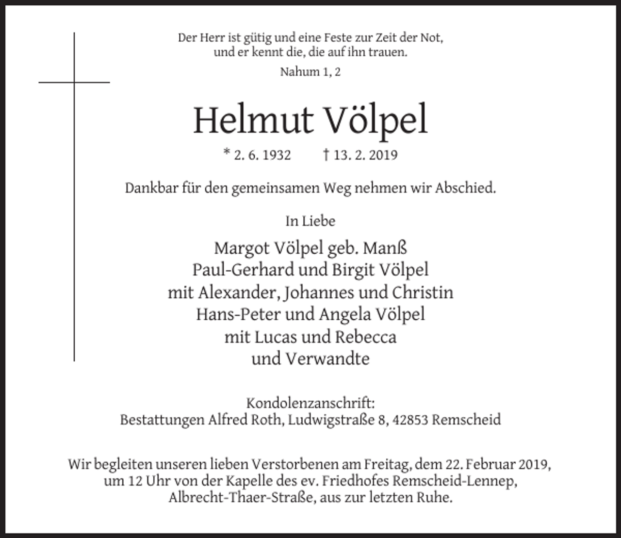 <p>Der Herr ist gütig und eine Feste zur Zeit der Not,<br />und er kennt die, die auf ihn trauen.<br />Nahum 1, 2</p><p>Helmut Völpel<br />* 2. 6. 1932</p><p>† 13. 2. 2019</p><p>Dankbar für den gemeinsamen Weg nehmen wir Abschied.<br />In Liebe</p><p>Margot Völpel geb. Manß<br />Paul-Gerhard und Birgit Völpel<br />mit Alexander, Johannes und Christin<br />Hans-Peter und Angela Völpel<br />mit Lucas und Rebecca<br />und Verwandte<br />Kondolenzanschrift:<br />Bestattungen Alfred Roth, Ludwigstraße 8, 42853 Remscheid<br />Wir begleiten unseren lieben Verstorbenen am Freitag, dem 22. Februar 2019,<br />um 12 Uhr von der Kapelle des ev. Friedhofes Remscheid-Lennep,<br />Albrecht-Thaer-Straße, aus zur letzten Ruhe.</p>