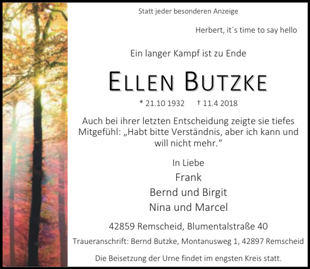 <p>Statt jeder besonderen Anzeige</p><p>Herbert, it´s time to say hello</p><p>Ein langer Kampf ist zu Ende</p><p>ELLEN BUTZKE<br />* 21.10 1932</p><p>11.4 2018</p><p>Auch bei ihrer letzten Entscheidung zeigte sie tiefes<br />Mitgefühl: Habt bitte Verständnis, aber ich kann und<br />will nicht mehr.<br />In Liebe</p><p>Frank<br />Bernd und Birgit<br />Nina und Marcel<br />42859 Remscheid, Blumentalstraße 40<br />Traueranschrift: Bernd Butzke, Montanusweg 1, 42897 Remscheid<br />Die Beisetzung der Urne findet im engsten Kreis statt.</p>