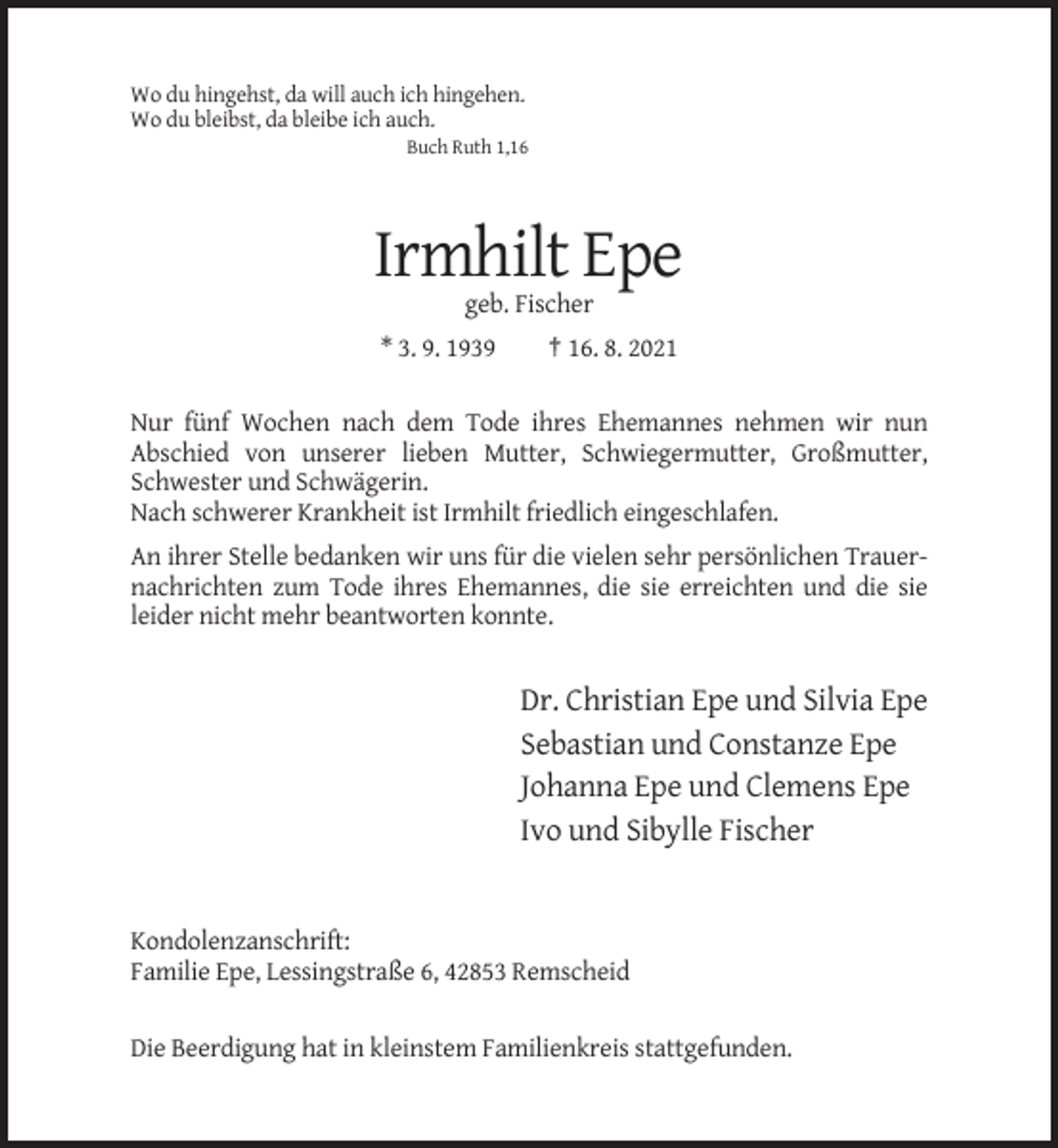 <p>Wo du hingehst, da will auch ich hingehen.<br />Wo du bleibst, da bleibe ich auch.<br />Buch Ruth 1,16</p><p>Irmhilt Epe<br />geb. Fischer<br />* 3. 9. 1939</p><p>† 16. 8. 2021</p><p>Nur fünf Wochen nach dem Tode ihres Ehemannes nehmen wir nun<br />Abschied von unserer lieben Mutter, Schwiegermutter, Großmutter,<br />Schwester und Schwägerin.<br />Nach schwerer Krankheit ist Irmhilt friedlich eingeschlafen.<br />An ihrer Stelle bedanken wir uns für die vielen sehr persönlichen Trauernachrichten zum Tode ihres Ehemannes, die sie erreichten und die sie<br />leider nicht mehr beantworten konnte.</p><p>Dr. Christian Epe und Silvia Epe<br />Sebastian und Constanze Epe<br />Johanna Epe und Clemens Epe<br />Ivo und Sibylle Fischer</p><p>Kondolenzanschrift:<br />Familie Epe, Lessingstraße 6, 42853 Remscheid<br />Die Beerdigung hat in kleinstem Familienkreis stattgefunden.</p>