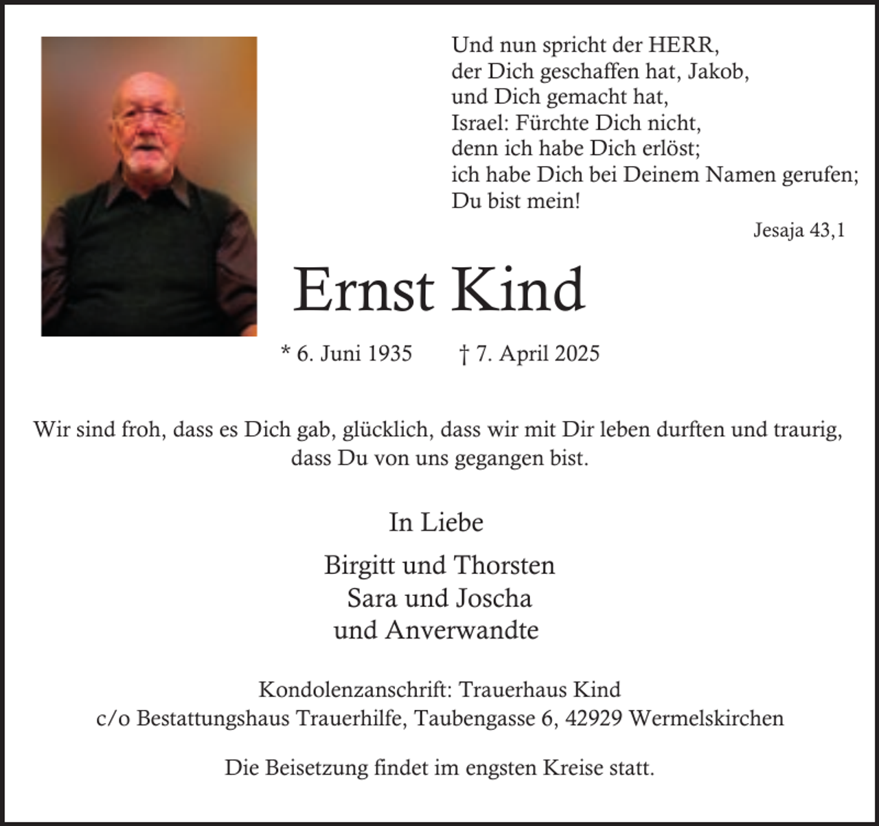 <p>Und nun spricht der HERR,<br />der Dich geschaffen hat, Jakob,<br />und Dich gemacht hat,<br />Israel: Fürchte Dich nicht,<br />denn ich habe Dich erlöst;<br />ich habe Dich bei Deinem Namen gerufen;<br />Du bist mein!<br />Jesaja 43,1</p><p>Ernst Kind<br />* 6. Juni 1935</p><p>† 7. April 2025</p><p>Wir sind froh, dass es Dich gab, glücklich, dass wir mit Dir leben durften und traurig,<br />dass Du von uns gegangen bist.</p><p>In Liebe<br />Birgitt und Thorsten<br />Sara und Joscha<br />und Anverwandte<br />Kondolenzanschrift: Trauerhaus Kind<br />c/o Bestattungshaus Trauerhilfe, Taubengasse 6, 42929 Wermelskirchen<br />Die Beisetzung findet im engsten Kreise statt.</p>