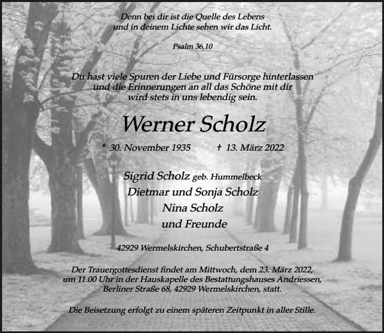 <p>Denn bei dir ist die Quelle des Lebens<br />und in deinem Lichte sehen wir das Licht.<br />Psalm 36,10</p><p>Du hast viele Spuren der Liebe und Fürsorge hinterlassen<br />und die Erinnerungen an all das Schöne mit dir<br />wird stets in uns lebendig sein.</p><p>Werner Scholz<br />* 30. November 1935</p><p>† 13. März 2022</p><p>Sigrid Scholz geb. Hummelbeck<br />Dietmar und Sonja Scholz<br />Nina Scholz<br />und Freunde<br />42929 Wermelskirchen, Schubertstraße 4<br />Der Trauergottesdienst findet am Mittwoch, dem 23. März 2022,<br />um 11.00 Uhr in der Hauskapelle des Bestattungshauses Andriessen,<br />Berliner Straße 68, 42929 Wermelskirchen, statt.<br />Die Beisetzung erfolgt zu einem späteren Zeitpunkt in aller Stille.</p>