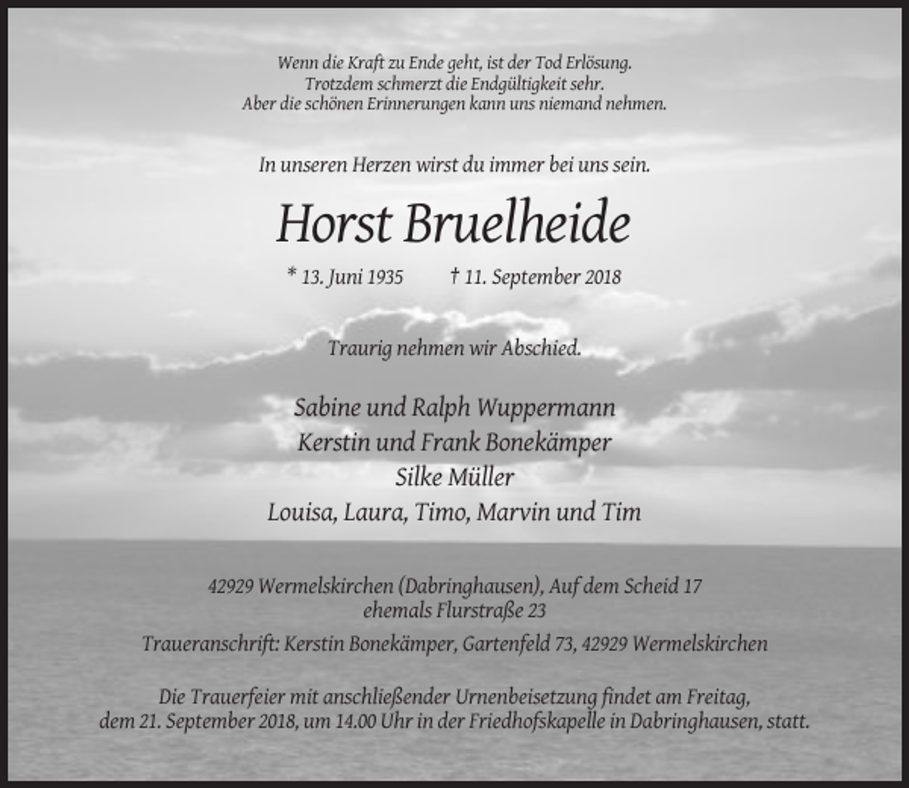 <p>Wenn die Kraft zu Ende geht, ist der Tod Erlösung.<br />Trotzdem schmerzt die Endgültigkeit sehr.<br />Aber die schönen Erinnerungen kann uns niemand nehmen.</p><p>In unseren Herzen wirst du immer bei uns sein.</p><p>Horst Bruelheide<br />* 13. Juni 1935</p><p>† 11. September 2018</p><p>Traurig nehmen wir Abschied.</p><p>Sabine und Ralph Wuppermann<br />Kerstin und Frank Bonekämper<br />Silke Müller<br />Louisa, Laura, Timo, Marvin und Tim<br />42929 Wermelskirchen (Dabringhausen), Auf dem Scheid 17<br />ehemals Flurstraße 23<br />Traueranschrift: Kerstin Bonekämper, Gartenfeld 73, 42929 Wermelskirchen<br />Die Trauerfeier mit anschließender Urnenbeisetzung findet am Freitag,<br />dem 21. September 2018, um 14.00 Uhr in der Friedhofskapelle in Dabringhausen, statt.</p>