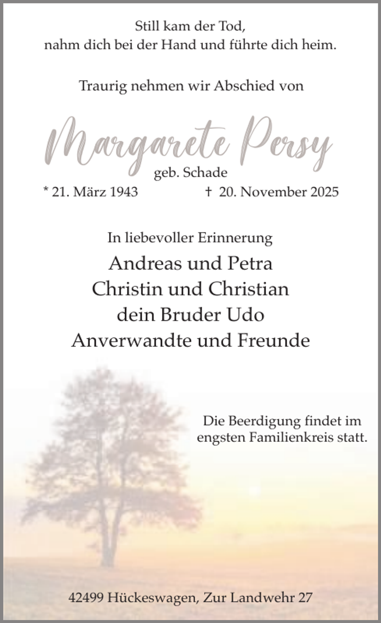 <p>Still kam der Tod,<br />nahm dich bei der Hand und führte dich heim.</p><p>Traurig nehmen wir Abschied von</p><p>Margarete Persy<br />* 21. März 1943</p><p>geb. Schade<br />† 20. November 2025</p><p>In liebevoller Erinnerung</p><p>Andreas und Petra<br />Christin und Christian<br />dein Bruder Udo<br />Anverwandte und Freunde</p><p>Die Beerdigung findet im<br />engsten Familienkreis statt.</p><p>42499 Hückeswagen, Zur Landwehr 27</p>