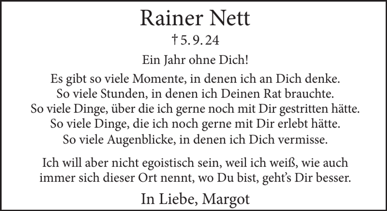 <p>Rainer Nett<br />† 5. 9. 24</p>
<p>Ein Jahr ohne Dich!<br />Es gibt so viele Momente, in denen ich an Dich denke.<br />So viele Stunden, in denen ich Deinen Rat brauchte.<br />So viele Dinge, über die ich gerne noch mit Dir gestritten hätte.<br />So viele Dinge, die ich noch gerne mit Dir erlebt hätte.<br />So viele Augenblicke, in denen ich Dich vermisse.<br />Ich will aber nicht egoistisch sein, weil ich weiß, wie auch<br />immer sich dieser Ort nennt, wo Du bist, geht’s Dir besser.</p>
<p>In Liebe, Margot</p>