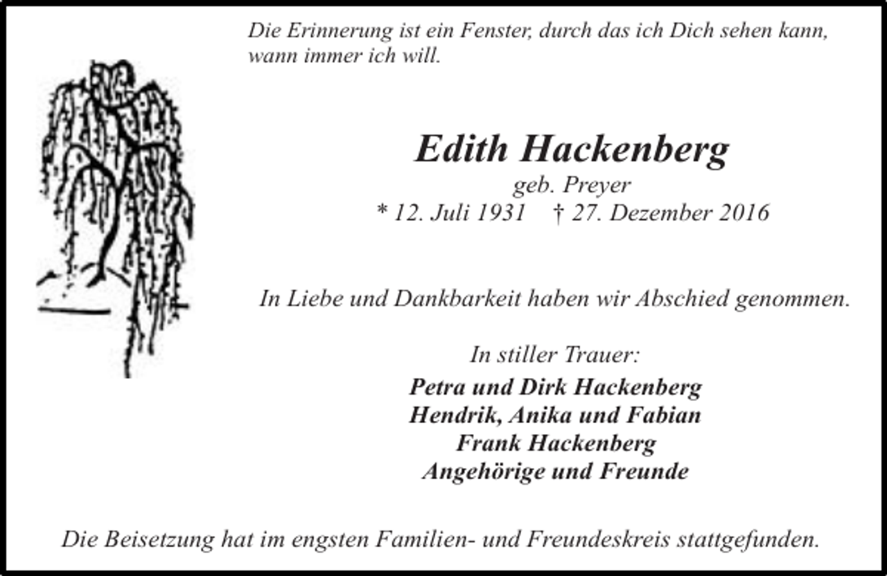 <p>Die Erinnerung ist ein Fenster, durch das ich Dich sehen kann,<br />wann immer ich will.</p><p>Edith Hackenberg</p><p>geb. Preyer<br />* 12. Juli 1931 † 27. Dezember 2016<br />In Liebe und Dankbarkeit haben wir Abschied genommen.<br />In stiller Trauer:<br />Petra und Dirk Hackenberg<br />Hendrik, Anika und Fabian<br />Frank Hackenberg<br />Angehörige und Freunde<br />Die Beisetzung hat im engsten Familien- und Freundeskreis stattgefunden.</p>