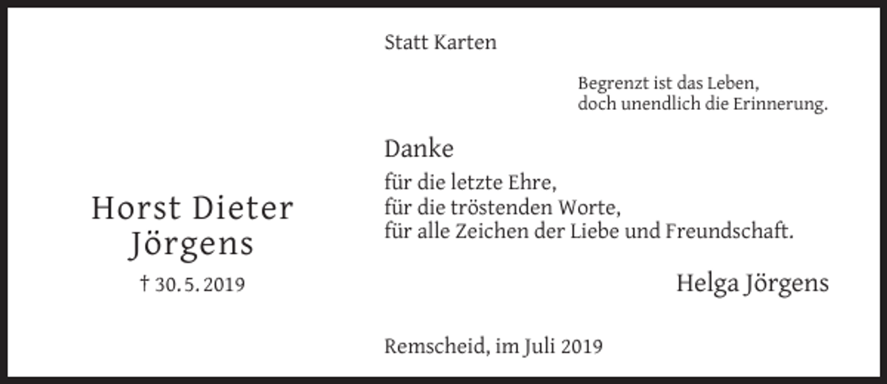 <p>Statt Karten<br />Begrenzt ist das Leben,<br />doch unendlich die Erinnerung.</p><p>Danke</p><p>Horst Dieter<br />Jörgens</p><p>für die letzte Ehre,<br />für die tröstenden Worte,<br />für alle Zeichen der Liebe und Freundschaft.</p><p>Helga Jörgens</p><p>† 30. 5. 2019<br />Remscheid, im Juli 2019</p>