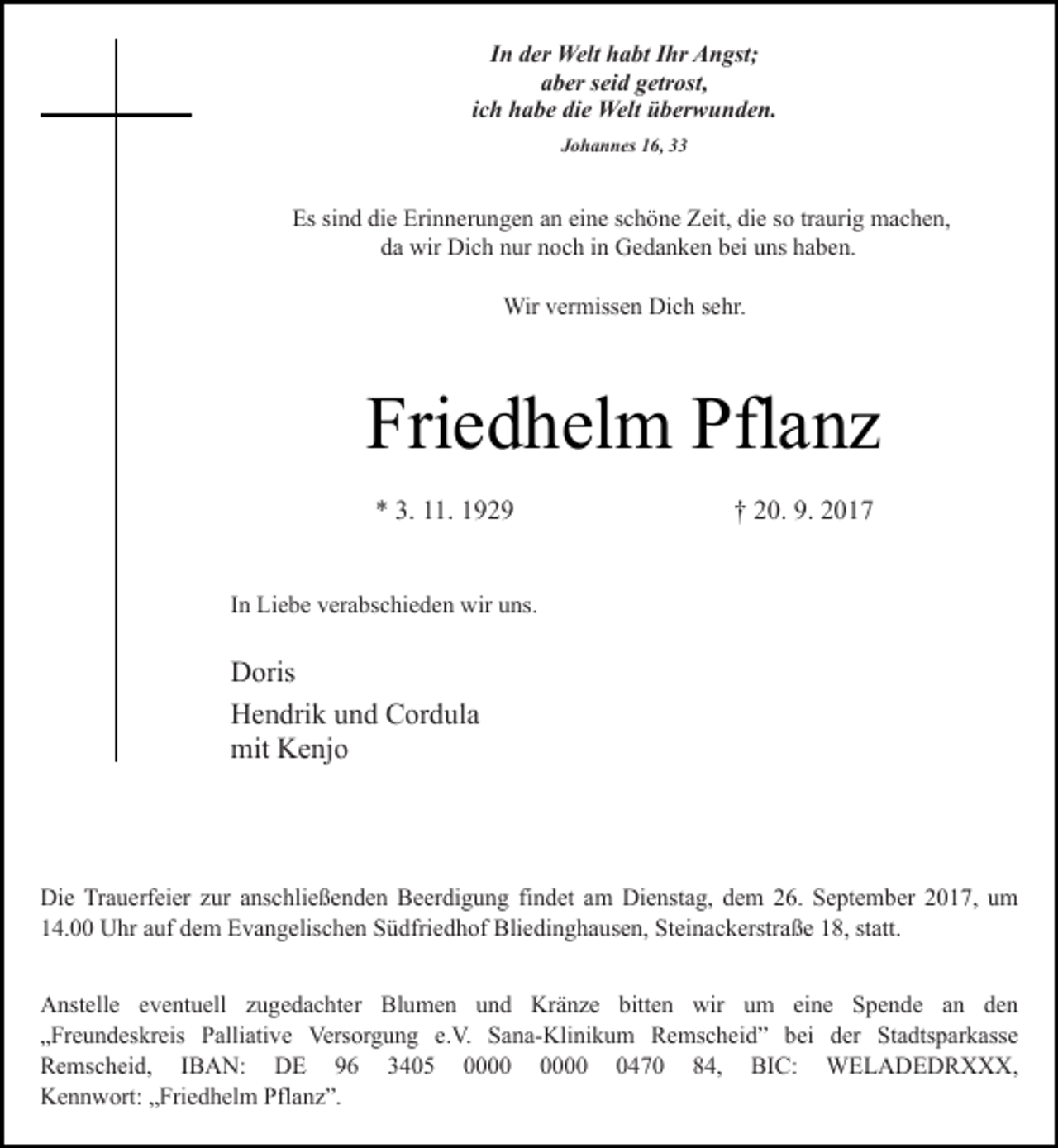 <p>In der Welt habt Ihr Angst;<br />aber seid getrost,<br />ich habe die Welt überwunden.<br />Johannes 16, 33</p><p>Es sind die Erinnerungen an eine schöne Zeit, die so traurig machen,<br />da wir Dich nur noch in Gedanken bei uns haben.<br />Wir vermissen Dich sehr.</p><p>Friedhelm Pflanz<br />* 3. 11. 1929</p><p>† 20. 9. 2017</p><p>In Liebe verabschieden wir uns.</p><p>Doris<br />Hendrik und Cordula<br />mit Kenjo</p><p>Die Trauerfeier zur anschließenden Beerdigung findet am Dienstag, dem 26. September 2017, um<br />14.00 Uhr auf dem Evangelischen Südfriedhof Bliedinghausen, Steinackerstraße 18, statt.<br />Anstelle eventuell zugedachter Blumen und Kränze bitten wir um eine Spende an den<br />„Freundeskreis Palliative Versorgung e.V. Sana-Klinikum Remscheid” bei der Stadtsparkasse<br />Remscheid, IBAN: DE 96 3405 0470 84, BIC: WELADEDRXXX,<br />Kennwort: „Friedhelm Pflanz”.</p>