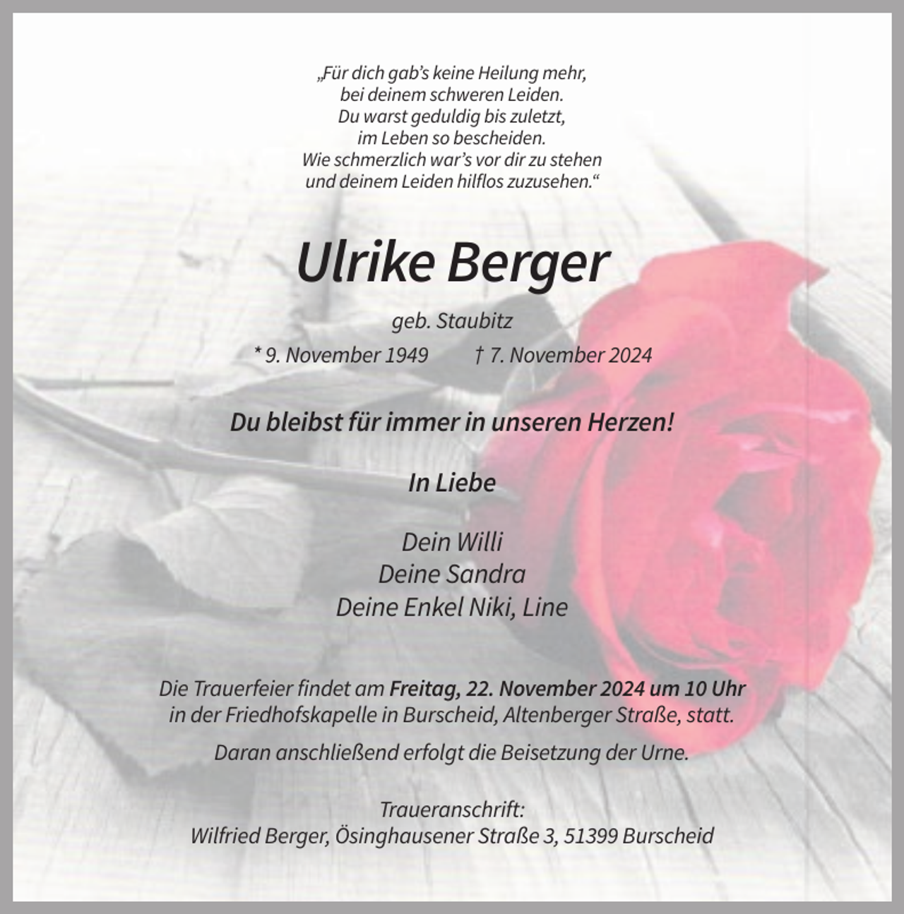 <p>„Für dich gab’s keine Heilung mehr,<br />bei deinem schweren Leiden.<br />Du warst geduldig bis zuletzt,<br />im Leben so bescheiden.<br />Wie schmerzlich war’s vor dir zu stehen<br />und deinem Leiden hilflos zuzusehen.“</p><p>Ulrike Berger<br />geb. Staubitz<br />* 9. November 1949</p><p>† 7. November 2024</p><p>Du bleibst für immer in unseren Herzen!<br />In Liebe<br />Dein Willi<br />Deine Sandra<br />Deine Enkel Niki, Line<br />Die Trauerfeier findet am Freitag, 22. November 2024 um 10 Uhr<br />in der Friedhofskapelle in Burscheid, Altenberger Straße, statt.<br />Daran anschließend erfolgt die Beisetzung der Urne.<br />Traueranschrift:<br />Wilfried Berger, Ösinghausener Straße 3, 51399 Burscheid</p>