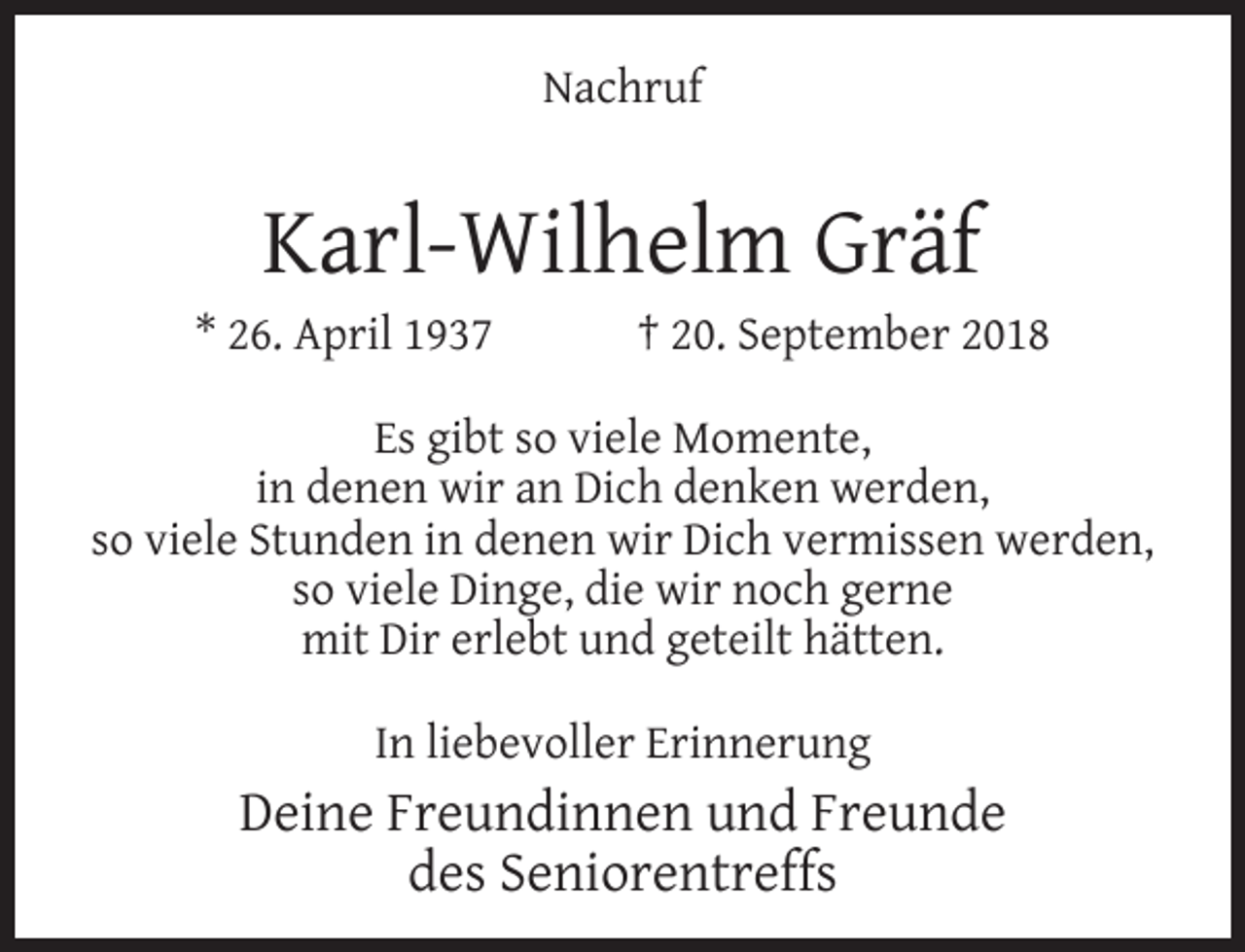<p>Nachruf</p><p>Karl-Wilhelm Gräf</p><p>* 26. April 1937</p><p>† 20. September 2018</p><p>Es gibt so viele Momente,<br />in denen wir an Dich denken werden,<br />so viele Stunden in denen wir Dich vermissen werden,<br />so viele Dinge, die wir noch gerne<br />mit Dir erlebt und geteilt hätten.<br />In liebevoller Erinnerung</p><p>Deine Freundinnen und Freunde<br />des Seniorentreffs</p>